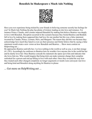 Benedick In Shakespeare s Much Ado Nothing
Have you ever experience being tricked by your friends in believing someone secretly has feelings for
you? In Much Ado Nothing the play has plenty of trickery leading on into love and romance. For
instance Prince, Claudio, and Leonato imposed Benedick by making him believe Beatrice was deeply
in love with Benedick. Deception occurred in this scenario because they fooled Beatirce and Bendick
fall in love by making them supposed they had love for one another but this was a false statement
invented by Claudio, Prince, Leonato, Hero, and Margaret. The reason they did this was because they
acknowledge how much they hated to even see their presence and firmly believe that by saying a false
statement would create a new vision on how Benedick and Beatrice ... Show more content on
Helpwriting.net ...
He approaches Beatrice and tells her, I so love nothing in the world so well as you, is not that strange
(4.1.281). Accordingly he confesses to Beatrice how he wouldn t love anyone else in the world but her
and he dearly loves her. Once Beatrice concede his statement she opens up to him and indicates that
she loves him too. Who would imagine that being trick can make someone change their complete
outlooked for a person and end up falling in love with each other. Once they revealed the way how
they treated each other changed completely no longer arguments or insults were conveyed. Just love
and being kind and Benedick doing anything for Beatrice to please
... Get more on HelpWriting.net ...
 