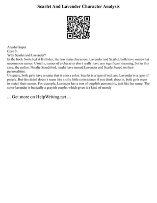 Scarlet And Lavender Character Analysis
Arushi Gupta
Core ⅔
Why Scarlet and Lavender?
In the book Switched at Birthday, the two main characters, Lavender and Scarlet, both have somewhat
uncommon names. Usually, names of a character don t really have any significant meaning, but in this
case, the author, Natalie Standiford, might have named Lavender and Scarlet based on their
personalities.
Uniquely, both girls have a name that is also a color. Scarlet is a type of red, and Lavender is a type of
purple. But this detail doesn t seem like a silly little coincidence if you think about it, both girls seem
to match their names. For example, Lavender has a sort of purplish personality, just like her name. The
color lavender is basically a grayish purple, which gives it a kind of moody
... Get more on HelpWriting.net ...
 