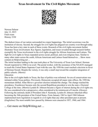 Texas Involvement In The Civil Rights Movement
Neressa Salazar
July 13, 2015
Final exam
History 3330
The darkest times of our nation surrounded two major happenings. The initial occurrence was the
institution of slavery. Second, the struggle for civil rights has plagued our country even through today.
Texas has been a key state in each of these events. Research of the civil rights movement further
illustrates Texas involvement. Key figures, legislation, and issues revealed through research further
exemplify the Texas involvement in the civil rights struggle for African Americans and Latinos. The
fight for civil rights in Texas expanded across social, political, and even religious lines. Similar to
many other states across the south, African Americans and Latinos found themselves ... Show more
content on Helpwriting.net ...
The initial incident leading to the case took place at The University of Texas Law School. Herman
Sweatt registered in 1946 to no avail. The postal worker, with the assistance of the NAACP, managed
to reach the United States Supreme Court with the case. By 1950 the court reached a decision in favor
of Herman Sweatt. Despite the victory, it was only a small step toward the complete integration of
public schools. (Morris)
Education
Due to the civil rights battle in Texas, the face of politics was reformed. An era of conservatism was
initiated within Texas politics. Previously, Democrats occupied all major state offices. By 1950 the
momentum shifted. Allan Shiver s governor election initiated the change. The change reached the
presidency. Eisenhower became only the second Republican president to win the state s Electoral
College at the time. (Morris) Lyndon B. Johnson became a figure of interest during the civil rights era.
He was considered to be a progressive, often considered to be reminiscent of Lincoln. (Orozco)
Following the untimely death of President John F. Kennedy, Lyndon B. Johnson inherited office
becoming the 36th president of the United States. From January 1965 to April 1968 Johnson
implemented more legislation in regards to civil rights than any other president past or present.
(Guglielmo) The most notable laws passed by Johnson were enacted in 1957, 1960, and 1964.
... Get more on HelpWriting.net ...
 