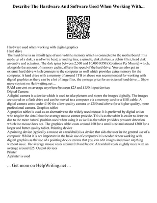 Describe The Hardware And Software Used When Working With...
Hardware used when working with digital graphics
Hard drive
The hard drive is an inbuilt type of non volatile memory which is connected to the motherboard. It is
made up of a disk, a read/write head, a landing tray, a spindle, disk platters, a debris filter, head disk
assembly and actuators. The disk spins between 2,500 and 10,000 RPM (Rotations Per Minute) which;
alongside the amount of memory cache; affects the speed of the hard drive. You can also get an
external hard drive which connects to the computer as well which provides extra memory for the
computer. A hard drive with a memory of around 1TB or above was recommended for working with
digital graphics as there can be a lot of large files, the average price for an external hard drive ... Show
more content on Helpwriting.net ...
RAM can cost on average anywhere between £25 and £150. Input devices
Digital Camera
A digital camera is a device which is used to take pictures and stores the images digitally. The images
are stored on a flash drive and can be moved to a computer via a memory card or a USB cable. A
digital camera costs under £100 for a low quality camera or £250 and above for a higher quality, more
professional camera. Graphics tablet
A graphics tablet is used as an alternative to the widely used mouse. It is preferred by digital artists
who require the detail that the average mouse cannot provide. This is as the tablet is easier to draw on
due to the more natural position used when using it as well as the tablet provides pressure detection
which the mouse does not. The graphics tablet costs around £50 for a small size and around £300 for a
larger and better quality tablet. Pointing device
A pointing device (typically a mouse or a trackball) is a device that aids the user in the general use of a
computer. Whilst it is not important in the basic use of computers it is needed when working with
digital graphics as the use of a pointing device means that you can edit images and move anything
without issue. The average mouse costs around £10 and below. A trackball costs slightly more with an
average around £25. Output devices
Printer
A printer is used
... Get more on HelpWriting.net ...
 