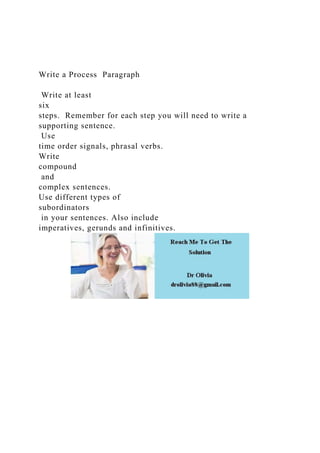 Write a Process Paragraph
Write at least
six
steps. Remember for each step you will need to write a
supporting sentence.
Use
time order signals, phrasal verbs.
Write
compound
and
complex sentences.
Use different types of
subordinators
in your sentences. Also include
imperatives, gerunds and infinitives.
 