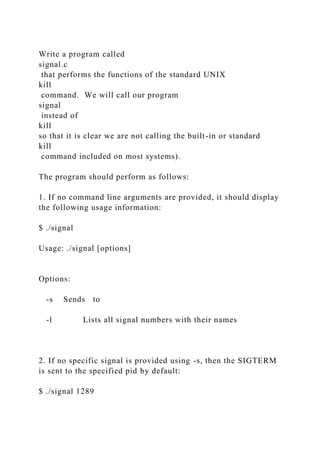 Write a program called
signal.c
that performs the functions of the standard UNIX
kill
command. We will call our program
signal
instead of
kill
so that it is clear we are not calling the built-in or standard
kill
command included on most systems).
The program should perform as follows:
1. If no command line arguments are provided, it should display
the following usage information:
$ ./signal
Usage: ./signal [options]
Options:
-s Sends to
-l Lists all signal numbers with their names
2. If no specific signal is provided using -s, then the SIGTERM
is sent to the specified pid by default:
$ ./signal 1289
 