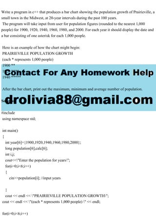 Write a program in c++ that produces a bar chart showing the population growth of Prairieville, a
small town in the Midwest, at 20-year intervals during the past 100 years.
The program will take input from user for population figures (rounded to the nearest 1,000
people) for 1900, 1920, 1940, 1960, 1980, and 2000. For each year it should display the date and
a bar consisting of one asterisk for each 1,000 people.
Here is an example of how the chart might begin:
PRAIRIEVILLE POPULATION GROWTH
(each * represents 1,000 people)
1900 **
1920 ****
1940 *****
After the bar chart, print out the maximum, minimum and average number of population.
Solution
#include
using namespace std;
int main()
{
int year[6]={1900,1920,1940,1960,1980,2000};
long population[6],calc[6];
int i,j;
cout<<"Enter the population for years";
for(i=0;i<6;i++)
{
cin>>population[i]; //input years
}
cout << endl << "PRAIRIEVILLE POPULATION GROWTH";
cout << endl << "(each * represents 1,000 people) " << endl;
for(i=0;i<6;i++)
 