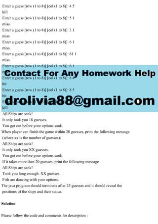 Enter a guess [row (1 to 8)] [col (1 to 8)]: 4 5
kill
Enter a guess [row (1 to 8)] [col (1 to 8)]: 5 1
miss
Enter a guess [row (1 to 8)] [col (1 to 8)]: 3 1
miss
Enter a guess [row (1 to 8)] [col (1 to 8)]: 6 1
miss
Enter a guess [row (1 to 8)] [col (1 to 8)]: 61 1
miss
Enter a guess [row (1 to 8)] [col (1 to 8)]: 6 1
miss
Enter a guess [row (1 to 8)] [col (1 to 8)]: 8 4
hit
Enter a guess [row (1 to 8)] [col (1 to 8)]: 8 5
hit
Enter a guess [row (1 to 8)] [col (1 to 8)]: 8 6
kill
All Ships are sank!
It only took you 18 guesses.
You got out before your options sank.
When player can finish the game within 20 guesses, print the following message
(where xx is the number of guesses):
All Ships are sank!
It only took you XX guesses.
You got out before your options sank.
If it takes more than 20 guesses, print the following message
All Ships are sank!
Took you long enough. XX guesses.
Fish are dancing with your options.
The java program should terminate after 25 guesses and it should reveal the
positions of the ships and their status.
Solution
Please follow the code and comments for description :
 