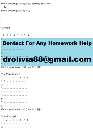 board[shoot[0]][shoot[1]] = 1; // updating the values
} else {
board[shoot[0]][shoot[1]] = 0;
}
}
}
OUTPUT :
1 2 3 4 5 6 7 8
1 ~ ~ ~ ~ ~ ~ ~ ~
2 ~ ~ ~ ~ ~ ~ ~ ~
3 ~ ~ ~ ~ ~ ~ ~ ~
4 ~ ~ ~ ~ ~ ~ ~ ~
5 ~ ~ ~ ~ ~ ~ ~ ~
6 ~ ~ ~ ~ ~ ~ ~ ~
7 ~ ~ ~ ~ ~ ~ ~ ~
8 ~ ~ ~ ~ ~ ~ ~ ~
Enter a guess [row (1 to 8)] [col (1 to 8)] : 1
1
You Missed a ship.!
1 2 3 4 5 6 7 8
1 * ~ ~ ~ ~ ~ ~ ~
2 ~ ~ ~ ~ ~ ~ ~ ~
3 ~ ~ ~ ~ ~ ~ ~ ~
4 ~ ~ ~ ~ ~ ~ ~ ~
5 ~ ~ ~ ~ ~ ~ ~ ~
6 ~ ~ ~ ~ ~ ~ ~ ~
7 ~ ~ ~ ~ ~ ~ ~ ~
8 ~ ~ ~ ~ ~ ~ ~ ~
Enter a guess [row (1 to 8)] [col (1 to 8)] : 3
1
You hit a ship.!
1 2 3 4 5 6 7 8
1 * ~ ~ ~ ~ ~ ~ ~
2 ~ ~ ~ ~ ~ ~ ~ ~
 