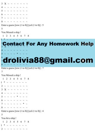 3 X ~ ~ ~ ~ ~ ~ ~
4 ~ ~ ~ ~ ~ ~ ~ ~
5 ~ ~ ~ ~ ~ ~ ~ ~
6 ~ ~ ~ ~ ~ ~ ~ ~
7 ~ ~ ~ ~ ~ ~ ~ ~
8 ~ ~ ~ ~ ~ ~ ~ ~
Enter a guess [row (1 to 8)] [col (1 to 8)] : 5
5
You Missed a ship.!
1 2 3 4 5 6 7 8
1 * ~ ~ ~ ~ ~ ~ ~
2 ~ ~ ~ ~ ~ ~ ~ ~
3 X ~ ~ ~ ~ ~ ~ ~
4 ~ ~ ~ ~ ~ ~ ~ ~
5 ~ ~ ~ ~ * ~ ~ ~
6 ~ ~ ~ ~ ~ ~ ~ ~
7 ~ ~ ~ ~ ~ ~ ~ ~
8 ~ ~ ~ ~ ~ ~ ~ ~
Enter a guess [row (1 to 8)] [col (1 to 8)] : 7
7
You Missed a ship.!
1 2 3 4 5 6 7 8
1 * ~ ~ ~ ~ ~ ~ ~
2 ~ ~ ~ ~ ~ ~ ~ ~
3 X ~ ~ ~ ~ ~ ~ ~
4 ~ ~ ~ ~ ~ ~ ~ ~
5 ~ ~ ~ ~ * ~ ~ ~
6 ~ ~ ~ ~ ~ ~ ~ ~
7 ~ ~ ~ ~ ~ ~ * ~
8 ~ ~ ~ ~ ~ ~ ~ ~
Enter a guess [row (1 to 8)] [col (1 to 8)] : 4
5
You hit a ship.!
1 2 3 4 5 6 7 8
1 * ~ ~ ~ ~ ~ ~ ~
2 ~ ~ ~ ~ ~ ~ ~ ~
 