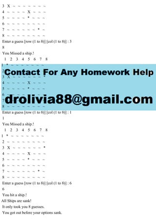 3 X ~ ~ ~ ~ ~ ~ ~
4 ~ ~ ~ ~ X ~ ~ ~
5 ~ ~ ~ ~ * ~ ~ ~
6 ~ ~ ~ ~ ~ ~ ~ ~
7 ~ ~ ~ ~ ~ ~ * ~
8 ~ ~ ~ ~ ~ ~ ~ ~
Enter a guess [row (1 to 8)] [col (1 to 8)] : 3
8
You Missed a ship.!
1 2 3 4 5 6 7 8
1 * ~ ~ ~ ~ ~ ~ ~
2 ~ ~ ~ ~ ~ ~ ~ ~
3 X ~ ~ ~ ~ ~ ~ *
4 ~ ~ ~ ~ X ~ ~ ~
5 ~ ~ ~ ~ * ~ ~ ~
6 ~ ~ ~ ~ ~ ~ ~ ~
7 ~ ~ ~ ~ ~ ~ * ~
8 ~ ~ ~ ~ ~ ~ ~ ~
Enter a guess [row (1 to 8)] [col (1 to 8)] : 1
1
You Missed a ship.!
1 2 3 4 5 6 7 8
1 * ~ ~ ~ ~ ~ ~ ~
2 ~ ~ ~ ~ ~ ~ ~ ~
3 X ~ ~ ~ ~ ~ ~ *
4 ~ ~ ~ ~ X ~ ~ ~
5 ~ ~ ~ ~ * ~ ~ ~
6 ~ ~ ~ ~ ~ ~ ~ ~
7 ~ ~ ~ ~ ~ ~ * ~
8 ~ ~ ~ ~ ~ ~ ~ ~
Enter a guess [row (1 to 8)] [col (1 to 8)] : 6
6
You hit a ship.!
All Ships are sank!
It only took you 8 guesses.
You got out before your options sank.
 