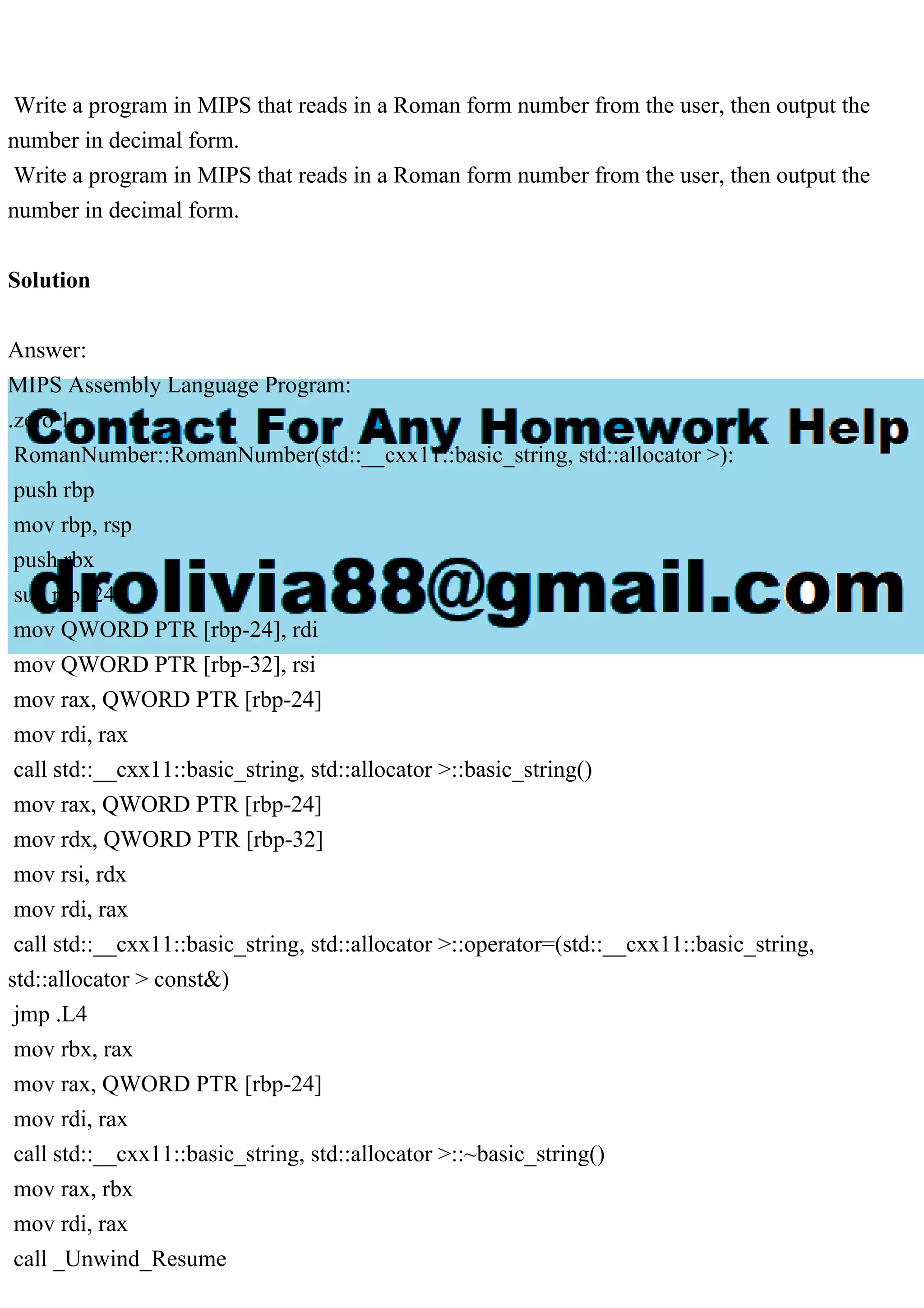 Write a program in MIPS that reads in a Roman form number from the user, then output the
number in decimal form.
Write a program in MIPS that reads in a Roman form number from the user, then output the
number in decimal form.
Solution
Answer:
MIPS Assembly Language Program:
.zero 1
RomanNumber::RomanNumber(std::__cxx11::basic_string, std::allocator >):
push rbp
mov rbp, rsp
push rbx
sub rsp, 24
mov QWORD PTR [rbp-24], rdi
mov QWORD PTR [rbp-32], rsi
mov rax, QWORD PTR [rbp-24]
mov rdi, rax
call std::__cxx11::basic_string, std::allocator >::basic_string()
mov rax, QWORD PTR [rbp-24]
mov rdx, QWORD PTR [rbp-32]
mov rsi, rdx
mov rdi, rax
call std::__cxx11::basic_string, std::allocator >::operator=(std::__cxx11::basic_string,
std::allocator > const&)
jmp .L4
mov rbx, rax
mov rax, QWORD PTR [rbp-24]
mov rdi, rax
call std::__cxx11::basic_string, std::allocator >::~basic_string()
mov rax, rbx
mov rdi, rax
call _Unwind_Resume
 