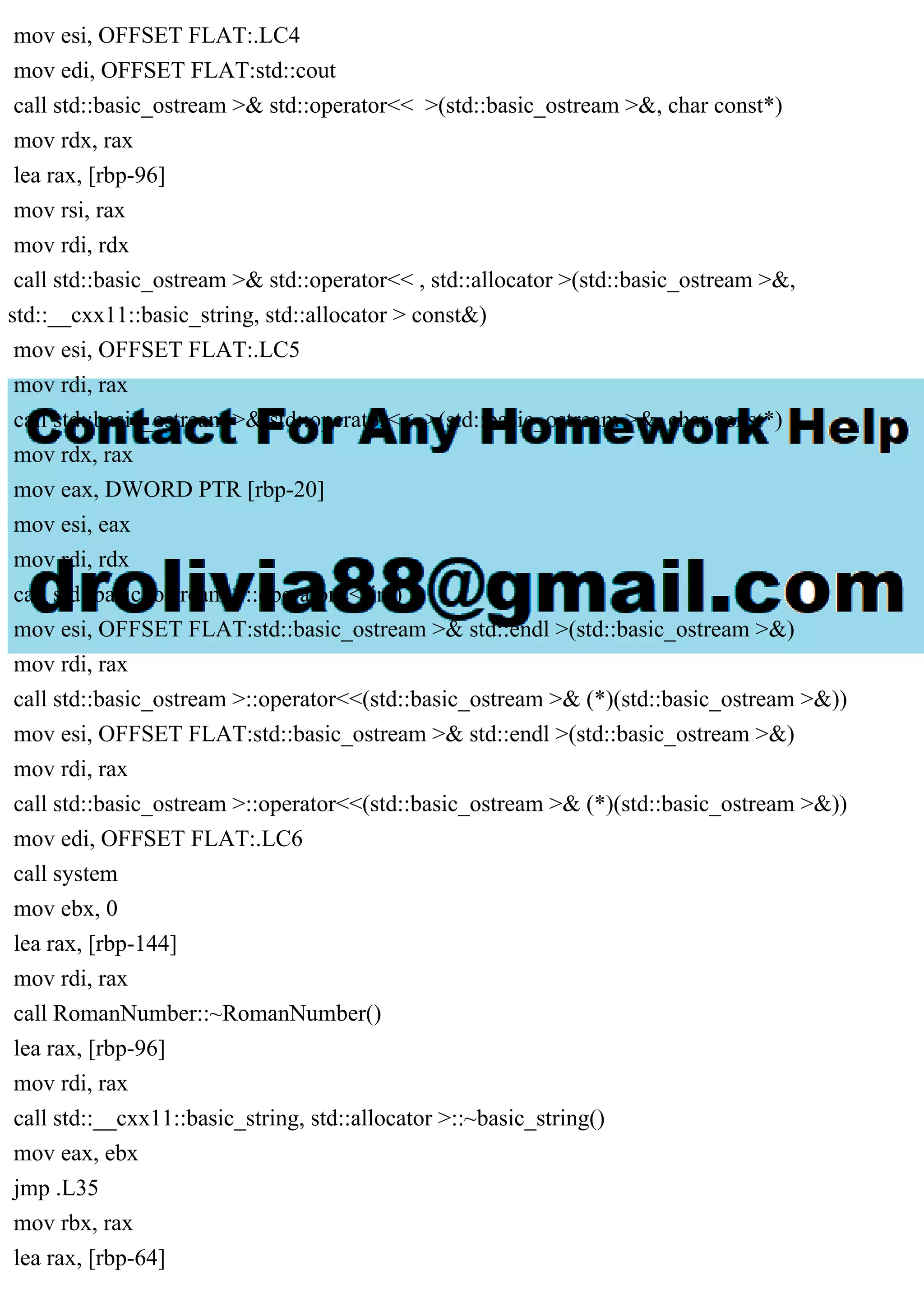 mov esi, OFFSET FLAT:.LC4
mov edi, OFFSET FLAT:std::cout
call std::basic_ostream >& std::operator<< >(std::basic_ostream >&, char const*)
mov rdx, rax
lea rax, [rbp-96]
mov rsi, rax
mov rdi, rdx
call std::basic_ostream >& std::operator<< , std::allocator >(std::basic_ostream >&,
std::__cxx11::basic_string, std::allocator > const&)
mov esi, OFFSET FLAT:.LC5
mov rdi, rax
call std::basic_ostream >& std::operator<< >(std::basic_ostream >&, char const*)
mov rdx, rax
mov eax, DWORD PTR [rbp-20]
mov esi, eax
mov rdi, rdx
call std::basic_ostream >::operator<<(int)
mov esi, OFFSET FLAT:std::basic_ostream >& std::endl >(std::basic_ostream >&)
mov rdi, rax
call std::basic_ostream >::operator<<(std::basic_ostream >& (*)(std::basic_ostream >&))
mov esi, OFFSET FLAT:std::basic_ostream >& std::endl >(std::basic_ostream >&)
mov rdi, rax
call std::basic_ostream >::operator<<(std::basic_ostream >& (*)(std::basic_ostream >&))
mov edi, OFFSET FLAT:.LC6
call system
mov ebx, 0
lea rax, [rbp-144]
mov rdi, rax
call RomanNumber::~RomanNumber()
lea rax, [rbp-96]
mov rdi, rax
call std::__cxx11::basic_string, std::allocator >::~basic_string()
mov eax, ebx
jmp .L35
mov rbx, rax
lea rax, [rbp-64]
 