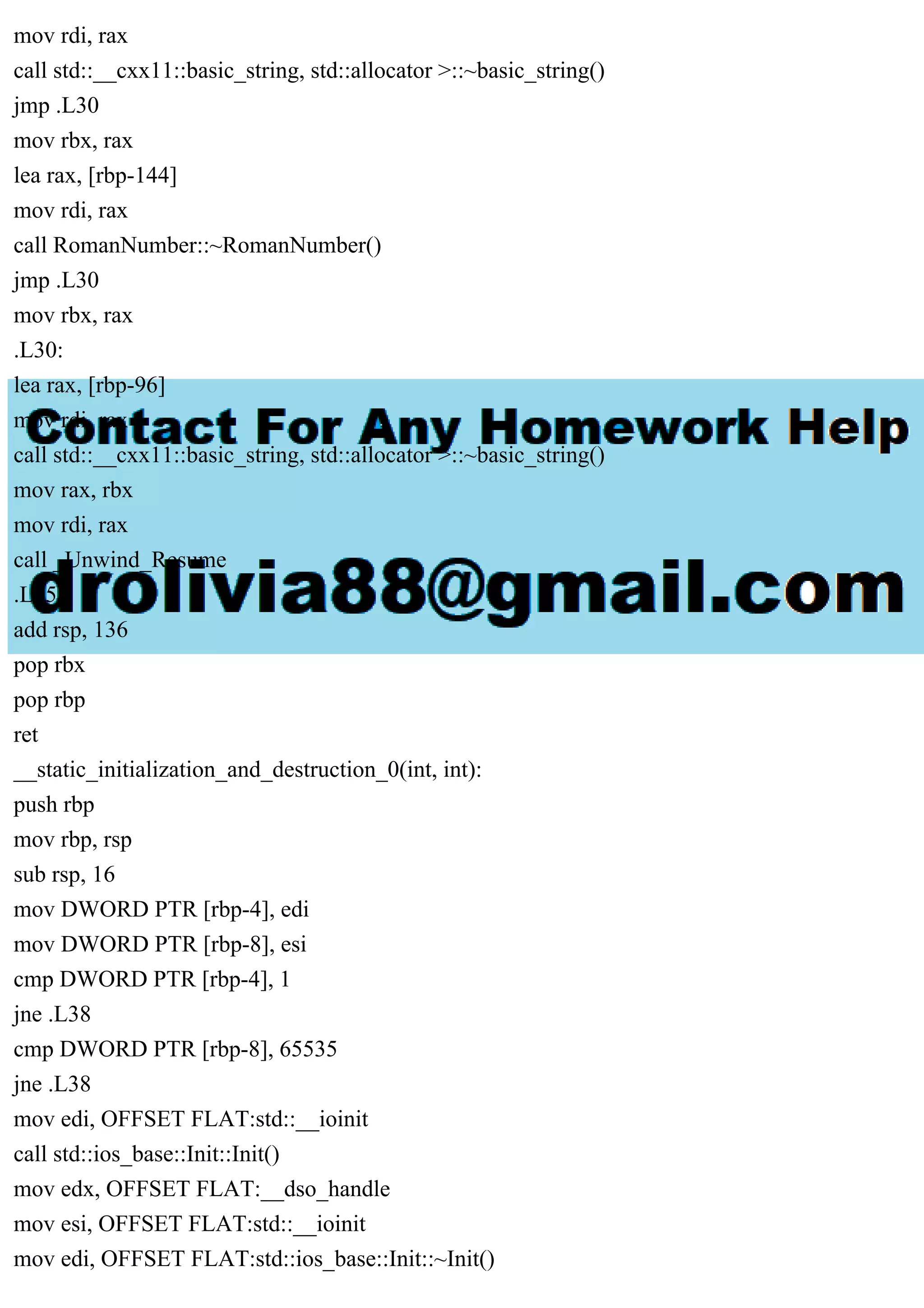 mov rdi, rax
call std::__cxx11::basic_string, std::allocator >::~basic_string()
jmp .L30
mov rbx, rax
lea rax, [rbp-144]
mov rdi, rax
call RomanNumber::~RomanNumber()
jmp .L30
mov rbx, rax
.L30:
lea rax, [rbp-96]
mov rdi, rax
call std::__cxx11::basic_string, std::allocator >::~basic_string()
mov rax, rbx
mov rdi, rax
call _Unwind_Resume
.L35:
add rsp, 136
pop rbx
pop rbp
ret
__static_initialization_and_destruction_0(int, int):
push rbp
mov rbp, rsp
sub rsp, 16
mov DWORD PTR [rbp-4], edi
mov DWORD PTR [rbp-8], esi
cmp DWORD PTR [rbp-4], 1
jne .L38
cmp DWORD PTR [rbp-8], 65535
jne .L38
mov edi, OFFSET FLAT:std::__ioinit
call std::ios_base::Init::Init()
mov edx, OFFSET FLAT:__dso_handle
mov esi, OFFSET FLAT:std::__ioinit
mov edi, OFFSET FLAT:std::ios_base::Init::~Init()
 