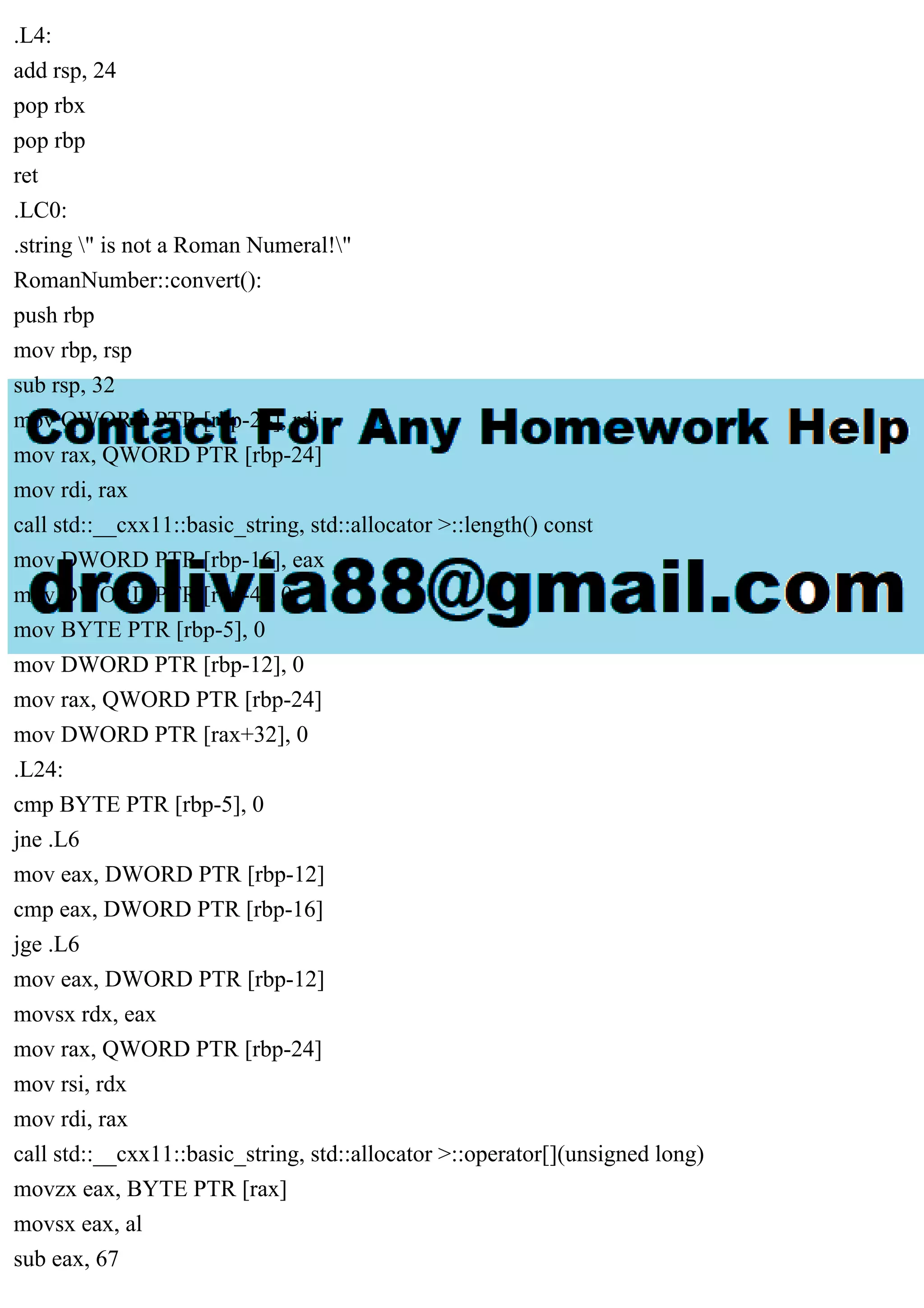 .L4:
add rsp, 24
pop rbx
pop rbp
ret
.LC0:
.string " is not a Roman Numeral!"
RomanNumber::convert():
push rbp
mov rbp, rsp
sub rsp, 32
mov QWORD PTR [rbp-24], rdi
mov rax, QWORD PTR [rbp-24]
mov rdi, rax
call std::__cxx11::basic_string, std::allocator >::length() const
mov DWORD PTR [rbp-16], eax
mov DWORD PTR [rbp-4], 0
mov BYTE PTR [rbp-5], 0
mov DWORD PTR [rbp-12], 0
mov rax, QWORD PTR [rbp-24]
mov DWORD PTR [rax+32], 0
.L24:
cmp BYTE PTR [rbp-5], 0
jne .L6
mov eax, DWORD PTR [rbp-12]
cmp eax, DWORD PTR [rbp-16]
jge .L6
mov eax, DWORD PTR [rbp-12]
movsx rdx, eax
mov rax, QWORD PTR [rbp-24]
mov rsi, rdx
mov rdi, rax
call std::__cxx11::basic_string, std::allocator >::operator[](unsigned long)
movzx eax, BYTE PTR [rax]
movsx eax, al
sub eax, 67
 