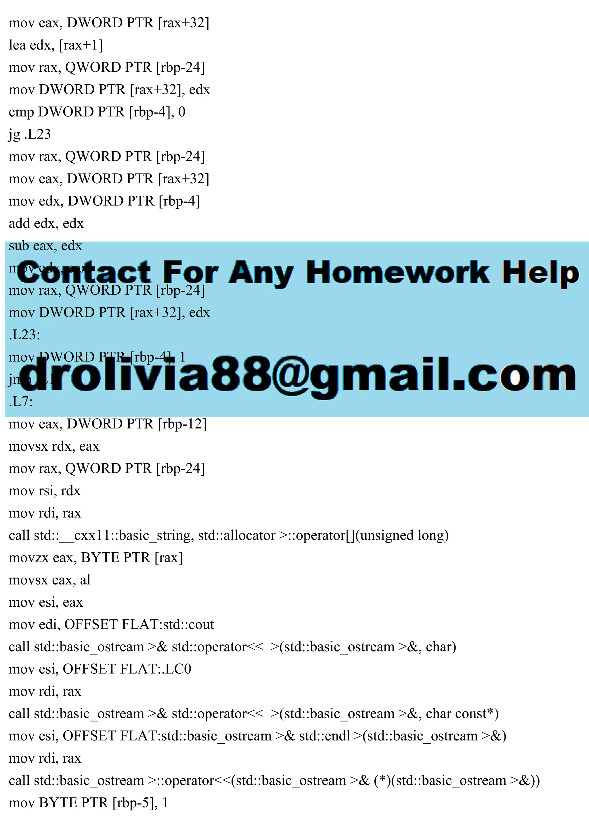 mov eax, DWORD PTR [rax+32]
lea edx, [rax+1]
mov rax, QWORD PTR [rbp-24]
mov DWORD PTR [rax+32], edx
cmp DWORD PTR [rbp-4], 0
jg .L23
mov rax, QWORD PTR [rbp-24]
mov eax, DWORD PTR [rax+32]
mov edx, DWORD PTR [rbp-4]
add edx, edx
sub eax, edx
mov edx, eax
mov rax, QWORD PTR [rbp-24]
mov DWORD PTR [rax+32], edx
.L23:
mov DWORD PTR [rbp-4], 1
jmp .L17
.L7:
mov eax, DWORD PTR [rbp-12]
movsx rdx, eax
mov rax, QWORD PTR [rbp-24]
mov rsi, rdx
mov rdi, rax
call std::__cxx11::basic_string, std::allocator >::operator[](unsigned long)
movzx eax, BYTE PTR [rax]
movsx eax, al
mov esi, eax
mov edi, OFFSET FLAT:std::cout
call std::basic_ostream >& std::operator<< >(std::basic_ostream >&, char)
mov esi, OFFSET FLAT:.LC0
mov rdi, rax
call std::basic_ostream >& std::operator<< >(std::basic_ostream >&, char const*)
mov esi, OFFSET FLAT:std::basic_ostream >& std::endl >(std::basic_ostream >&)
mov rdi, rax
call std::basic_ostream >::operator<<(std::basic_ostream >& (*)(std::basic_ostream >&))
mov BYTE PTR [rbp-5], 1
 