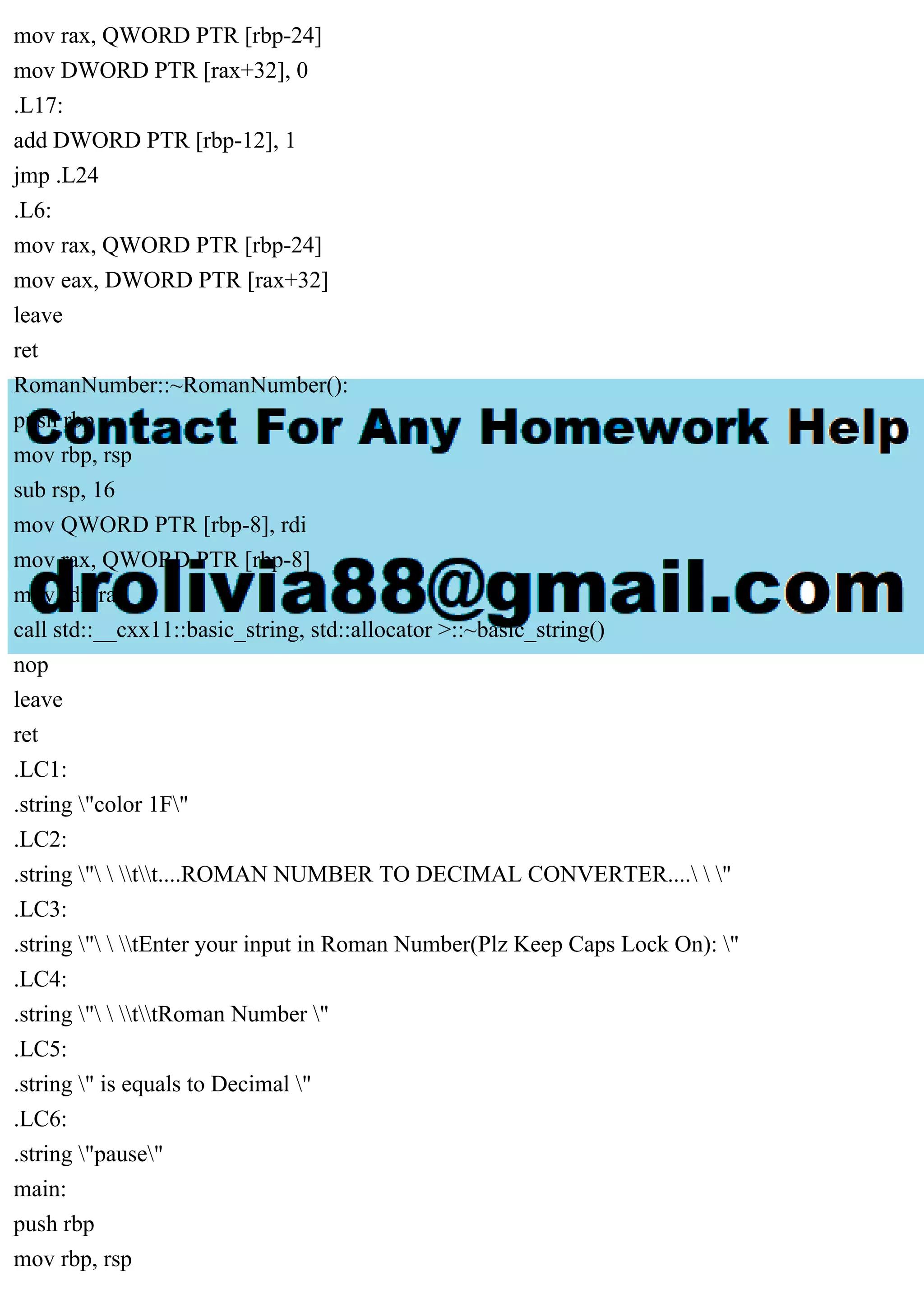 mov rax, QWORD PTR [rbp-24]
mov DWORD PTR [rax+32], 0
.L17:
add DWORD PTR [rbp-12], 1
jmp .L24
.L6:
mov rax, QWORD PTR [rbp-24]
mov eax, DWORD PTR [rax+32]
leave
ret
RomanNumber::~RomanNumber():
push rbp
mov rbp, rsp
sub rsp, 16
mov QWORD PTR [rbp-8], rdi
mov rax, QWORD PTR [rbp-8]
mov rdi, rax
call std::__cxx11::basic_string, std::allocator >::~basic_string()
nop
leave
ret
.LC1:
.string "color 1F"
.LC2:
.string "  tt....ROMAN NUMBER TO DECIMAL CONVERTER....  "
.LC3:
.string "  tEnter your input in Roman Number(Plz Keep Caps Lock On): "
.LC4:
.string "  ttRoman Number "
.LC5:
.string " is equals to Decimal "
.LC6:
.string "pause"
main:
push rbp
mov rbp, rsp
 