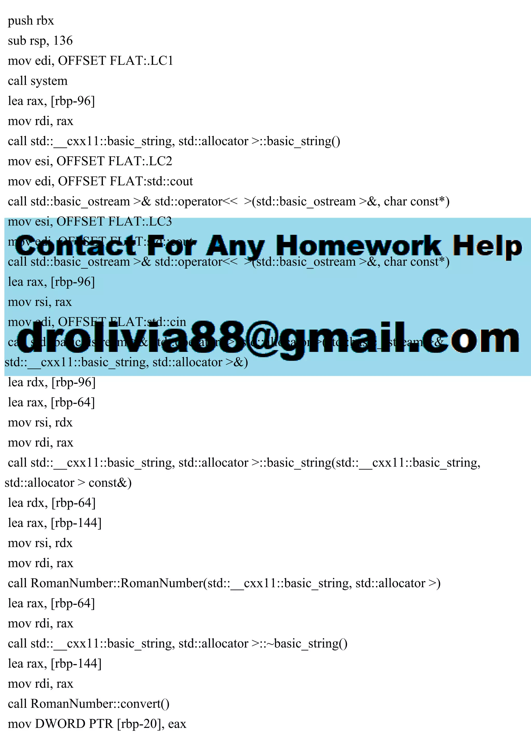 push rbx
sub rsp, 136
mov edi, OFFSET FLAT:.LC1
call system
lea rax, [rbp-96]
mov rdi, rax
call std::__cxx11::basic_string, std::allocator >::basic_string()
mov esi, OFFSET FLAT:.LC2
mov edi, OFFSET FLAT:std::cout
call std::basic_ostream >& std::operator<< >(std::basic_ostream >&, char const*)
mov esi, OFFSET FLAT:.LC3
mov edi, OFFSET FLAT:std::cout
call std::basic_ostream >& std::operator<< >(std::basic_ostream >&, char const*)
lea rax, [rbp-96]
mov rsi, rax
mov edi, OFFSET FLAT:std::cin
call std::basic_istream >& std::operator>>, std::allocator >(std::basic_istream >&,
std::__cxx11::basic_string, std::allocator >&)
lea rdx, [rbp-96]
lea rax, [rbp-64]
mov rsi, rdx
mov rdi, rax
call std::__cxx11::basic_string, std::allocator >::basic_string(std::__cxx11::basic_string,
std::allocator > const&)
lea rdx, [rbp-64]
lea rax, [rbp-144]
mov rsi, rdx
mov rdi, rax
call RomanNumber::RomanNumber(std::__cxx11::basic_string, std::allocator >)
lea rax, [rbp-64]
mov rdi, rax
call std::__cxx11::basic_string, std::allocator >::~basic_string()
lea rax, [rbp-144]
mov rdi, rax
call RomanNumber::convert()
mov DWORD PTR [rbp-20], eax
 