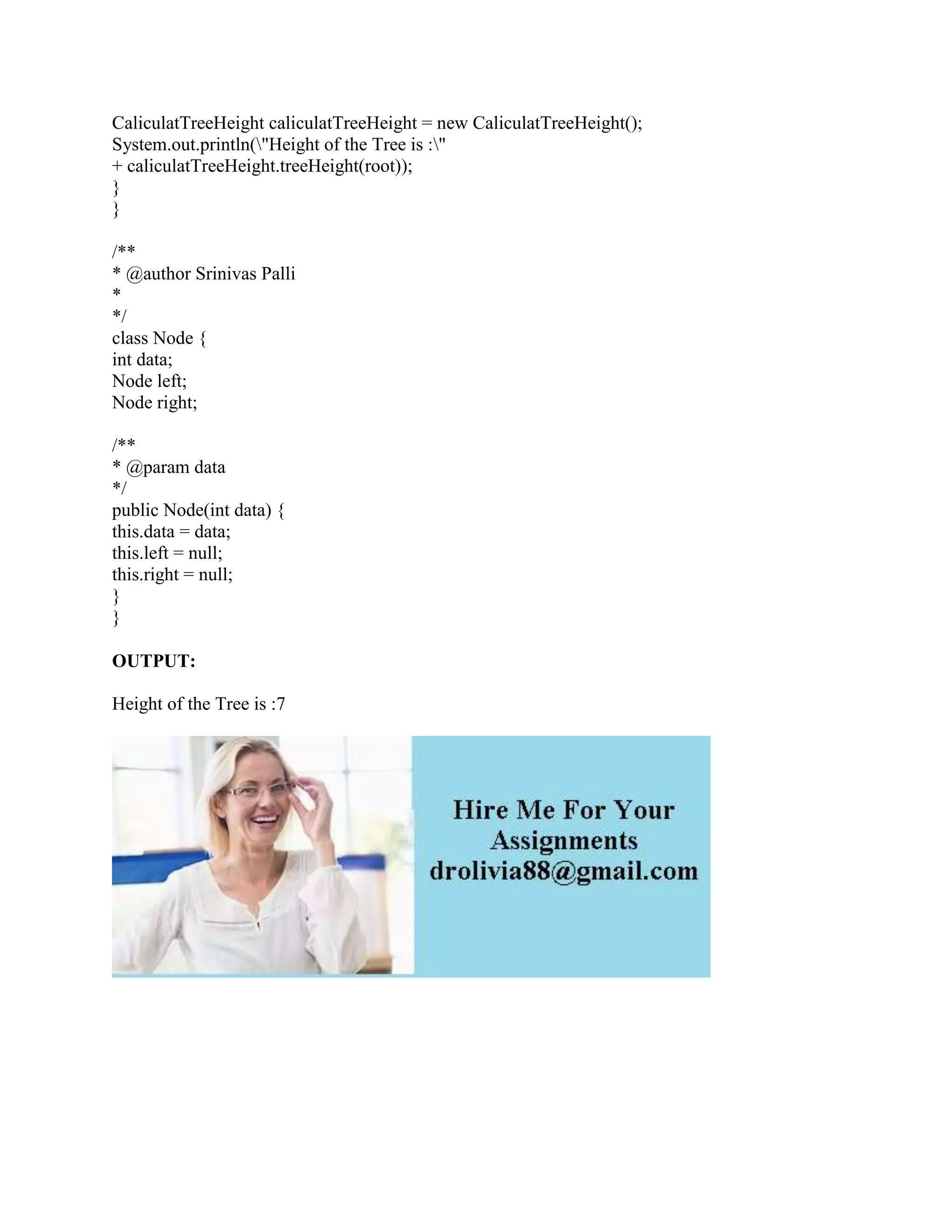 CaliculatTreeHeight caliculatTreeHeight = new CaliculatTreeHeight();
System.out.println("Height of the Tree is :"
+ caliculatTreeHeight.treeHeight(root));
}
}
/**
* @author Srinivas Palli
*
*/
class Node {
int data;
Node left;
Node right;
/**
* @param data
*/
public Node(int data) {
this.data = data;
this.left = null;
this.right = null;
}
}
OUTPUT:
Height of the Tree is :7