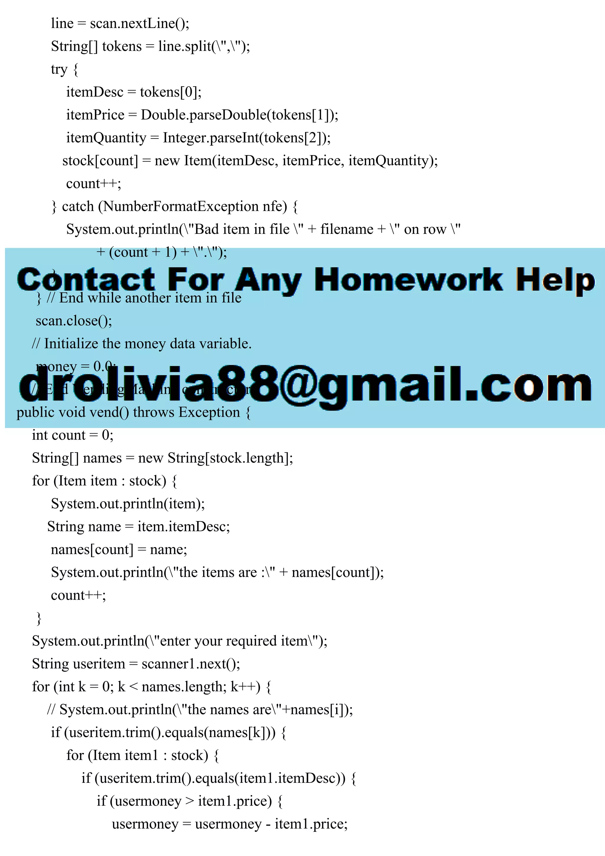 line = scan.nextLine();
String[] tokens = line.split(",");
try {
itemDesc = tokens[0];
itemPrice = Double.parseDouble(tokens[1]);
itemQuantity = Integer.parseInt(tokens[2]);
stock[count] = new Item(itemDesc, itemPrice, itemQuantity);
count++;
} catch (NumberFormatException nfe) {
System.out.println("Bad item in file " + filename + " on row "
+ (count + 1) + ".");
}
} // End while another item in file
scan.close();
// Initialize the money data variable.
money = 0.0;
} // End VendingMachine constructor
public void vend() throws Exception {
int count = 0;
String[] names = new String[stock.length];
for (Item item : stock) {
System.out.println(item);
String name = item.itemDesc;
names[count] = name;
System.out.println("the items are :" + names[count]);
count++;
}
System.out.println("enter your required item");
String useritem = scanner1.next();
for (int k = 0; k < names.length; k++) {
// System.out.println("the names are"+names[i]);
if (useritem.trim().equals(names[k])) {
for (Item item1 : stock) {
if (useritem.trim().equals(item1.itemDesc)) {
if (usermoney > item1.price) {
usermoney = usermoney - item1.price;
 