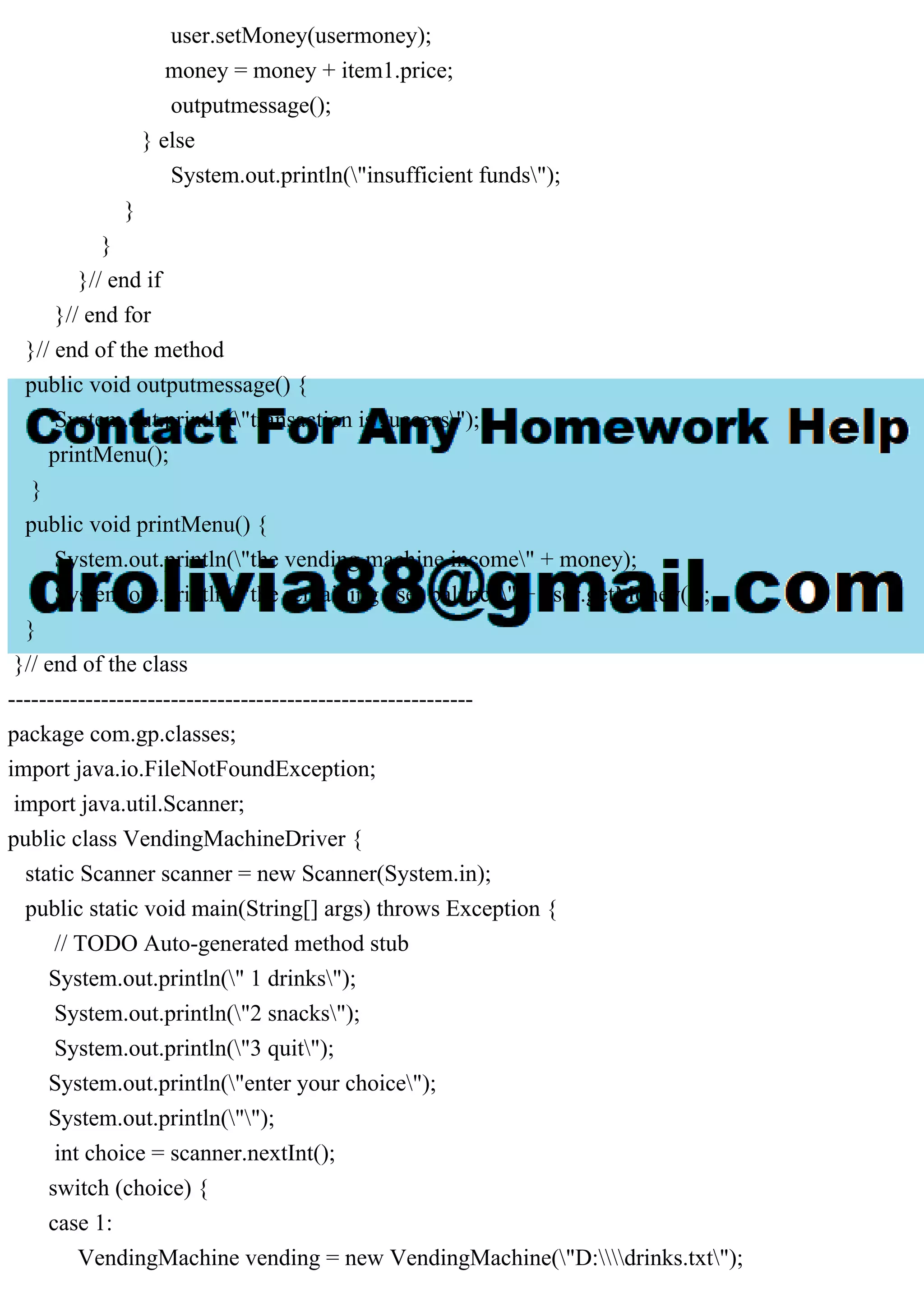 user.setMoney(usermoney);
money = money + item1.price;
outputmessage();
} else
System.out.println("insufficient funds");
}
}
}// end if
}// end for
}// end of the method
public void outputmessage() {
System.out.println("transaction is success");
printMenu();
}
public void printMenu() {
System.out.println("the vending machine income" + money);
System.out.println("the remaining user balance" + user.getMoney());
}
}// end of the class
------------------------------------------------------------
package com.gp.classes;
import java.io.FileNotFoundException;
import java.util.Scanner;
public class VendingMachineDriver {
static Scanner scanner = new Scanner(System.in);
public static void main(String[] args) throws Exception {
// TODO Auto-generated method stub
System.out.println(" 1 drinks");
System.out.println("2 snacks");
System.out.println("3 quit");
System.out.println("enter your choice");
System.out.println("");
int choice = scanner.nextInt();
switch (choice) {
case 1:
VendingMachine vending = new VendingMachine("D:drinks.txt");
 