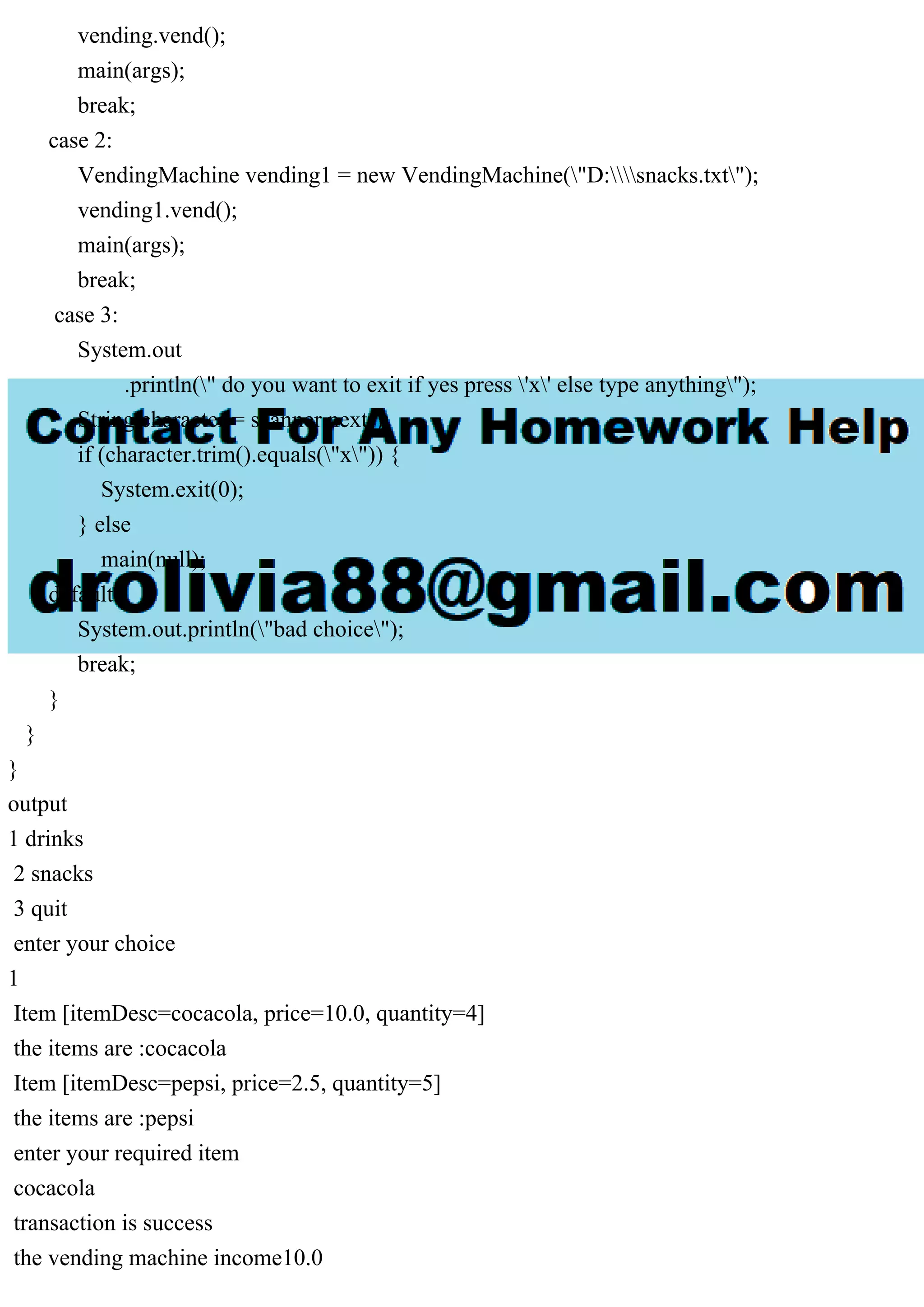 vending.vend();
main(args);
break;
case 2:
VendingMachine vending1 = new VendingMachine("D:snacks.txt");
vending1.vend();
main(args);
break;
case 3:
System.out
.println(" do you want to exit if yes press 'x' else type anything");
String character = scanner.next();
if (character.trim().equals("x")) {
System.exit(0);
} else
main(null);
default:
System.out.println("bad choice");
break;
}
}
}
output
1 drinks
2 snacks
3 quit
enter your choice
1
Item [itemDesc=cocacola, price=10.0, quantity=4]
the items are :cocacola
Item [itemDesc=pepsi, price=2.5, quantity=5]
the items are :pepsi
enter your required item
cocacola
transaction is success
the vending machine income10.0
 