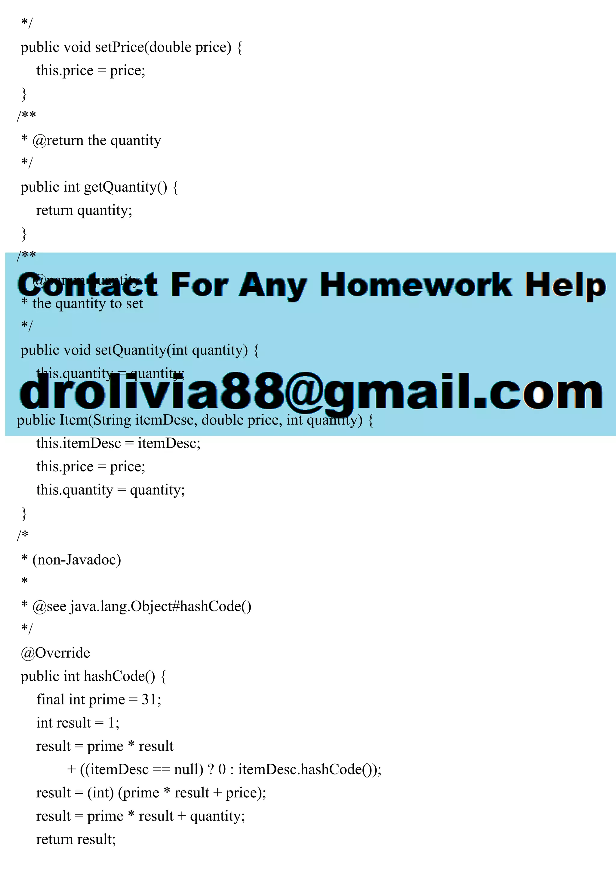 */
public void setPrice(double price) {
this.price = price;
}
/**
* @return the quantity
*/
public int getQuantity() {
return quantity;
}
/**
* @param quantity
* the quantity to set
*/
public void setQuantity(int quantity) {
this.quantity = quantity;
}
public Item(String itemDesc, double price, int quantity) {
this.itemDesc = itemDesc;
this.price = price;
this.quantity = quantity;
}
/*
* (non-Javadoc)
*
* @see java.lang.Object#hashCode()
*/
@Override
public int hashCode() {
final int prime = 31;
int result = 1;
result = prime * result
+ ((itemDesc == null) ? 0 : itemDesc.hashCode());
result = (int) (prime * result + price);
result = prime * result + quantity;
return result;
 