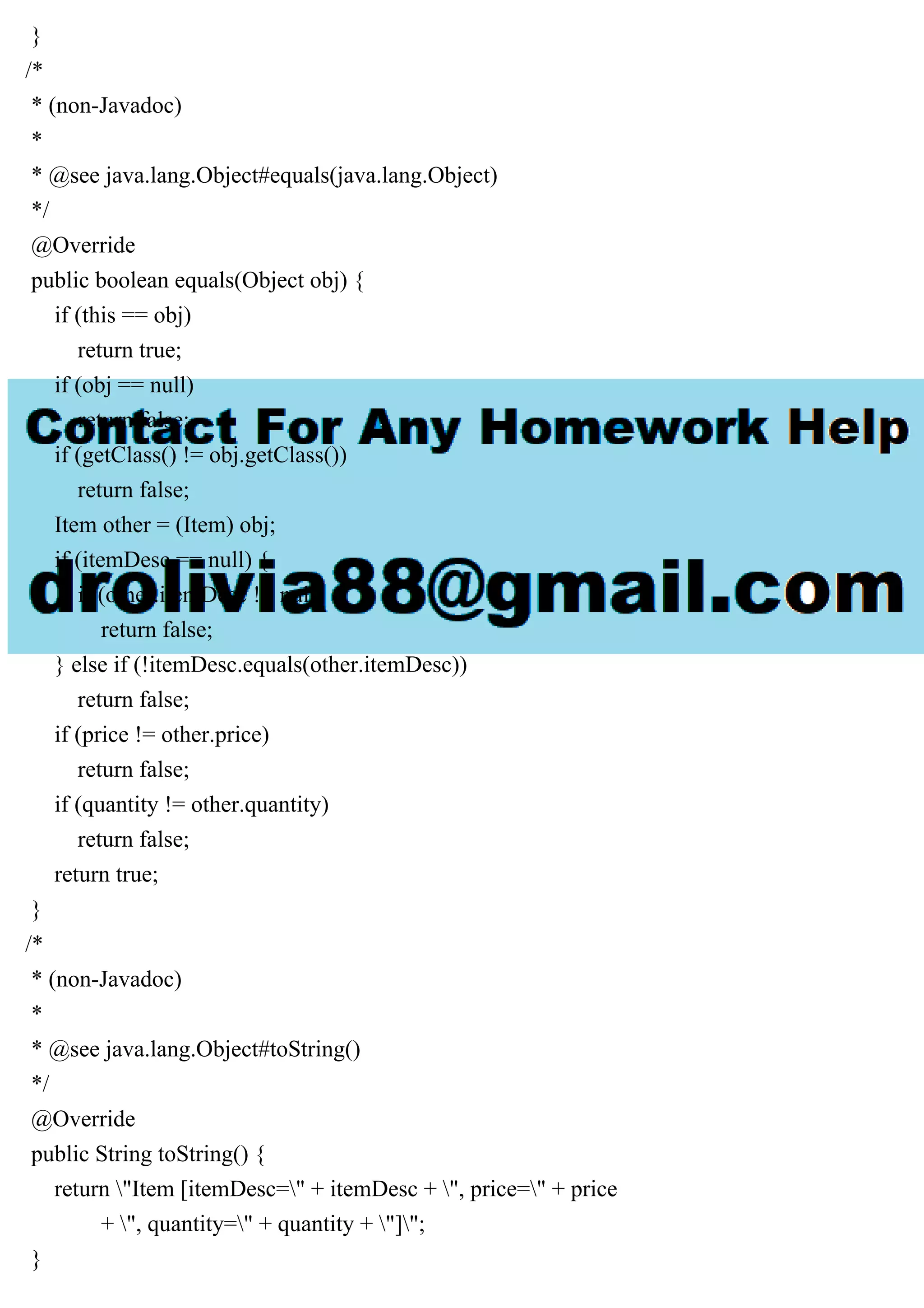 }
/*
* (non-Javadoc)
*
* @see java.lang.Object#equals(java.lang.Object)
*/
@Override
public boolean equals(Object obj) {
if (this == obj)
return true;
if (obj == null)
return false;
if (getClass() != obj.getClass())
return false;
Item other = (Item) obj;
if (itemDesc == null) {
if (other.itemDesc != null)
return false;
} else if (!itemDesc.equals(other.itemDesc))
return false;
if (price != other.price)
return false;
if (quantity != other.quantity)
return false;
return true;
}
/*
* (non-Javadoc)
*
* @see java.lang.Object#toString()
*/
@Override
public String toString() {
return "Item [itemDesc=" + itemDesc + ", price=" + price
+ ", quantity=" + quantity + "]";
}
 