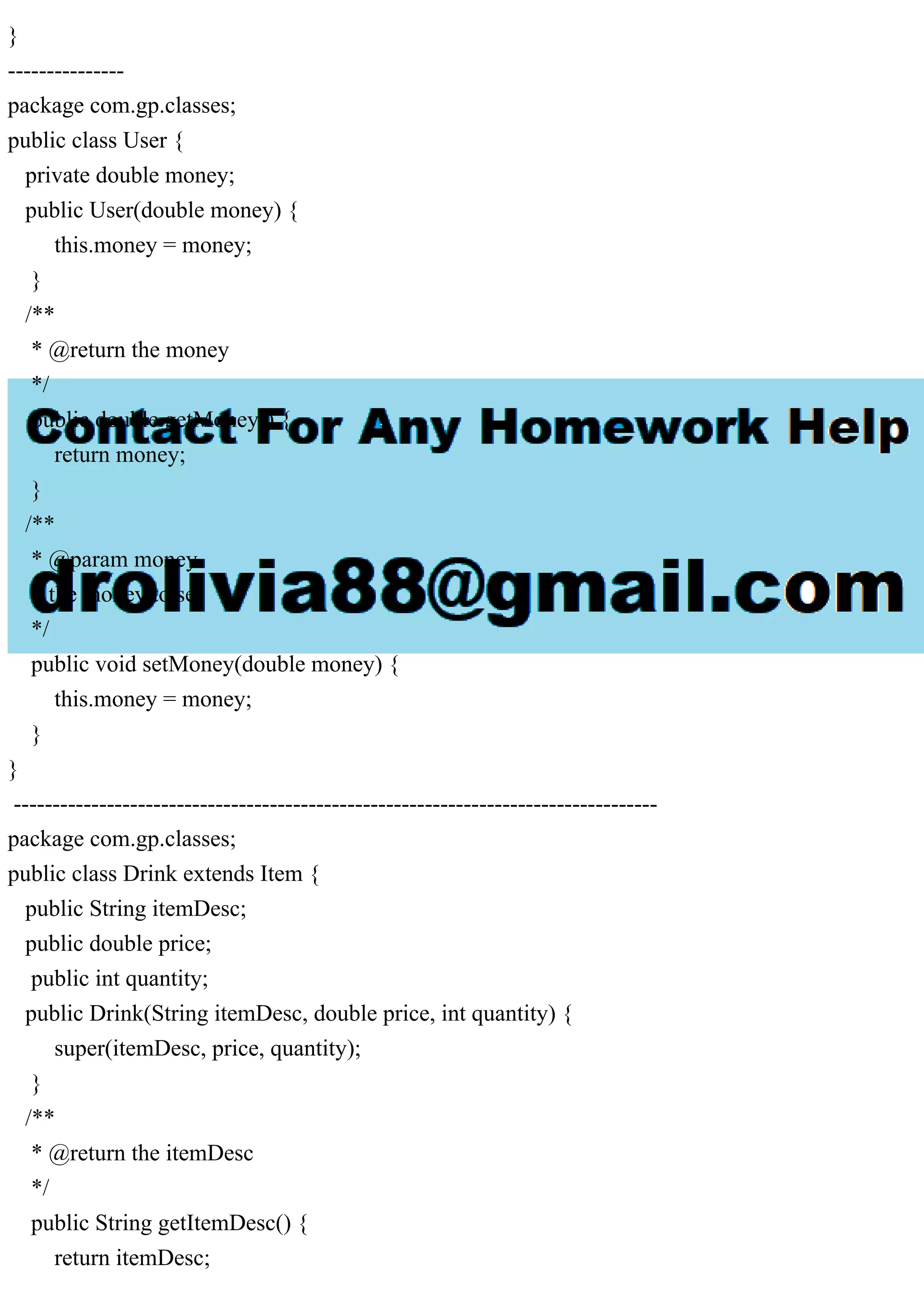 }
---------------
package com.gp.classes;
public class User {
private double money;
public User(double money) {
this.money = money;
}
/**
* @return the money
*/
public double getMoney() {
return money;
}
/**
* @param money
* the money to set
*/
public void setMoney(double money) {
this.money = money;
}
}
-----------------------------------------------------------------------------------
package com.gp.classes;
public class Drink extends Item {
public String itemDesc;
public double price;
public int quantity;
public Drink(String itemDesc, double price, int quantity) {
super(itemDesc, price, quantity);
}
/**
* @return the itemDesc
*/
public String getItemDesc() {
return itemDesc;
 