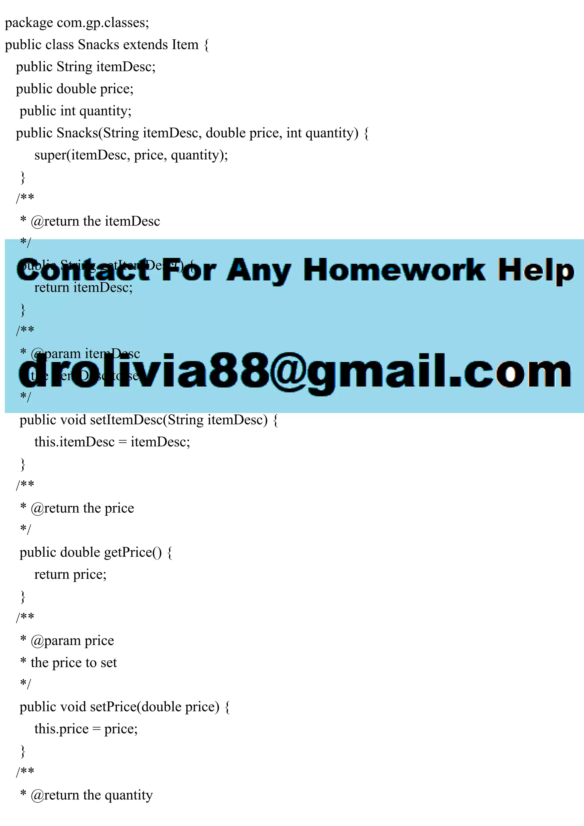 package com.gp.classes;
public class Snacks extends Item {
public String itemDesc;
public double price;
public int quantity;
public Snacks(String itemDesc, double price, int quantity) {
super(itemDesc, price, quantity);
}
/**
* @return the itemDesc
*/
public String getItemDesc() {
return itemDesc;
}
/**
* @param itemDesc
* the itemDesc to set
*/
public void setItemDesc(String itemDesc) {
this.itemDesc = itemDesc;
}
/**
* @return the price
*/
public double getPrice() {
return price;
}
/**
* @param price
* the price to set
*/
public void setPrice(double price) {
this.price = price;
}
/**
* @return the quantity
 