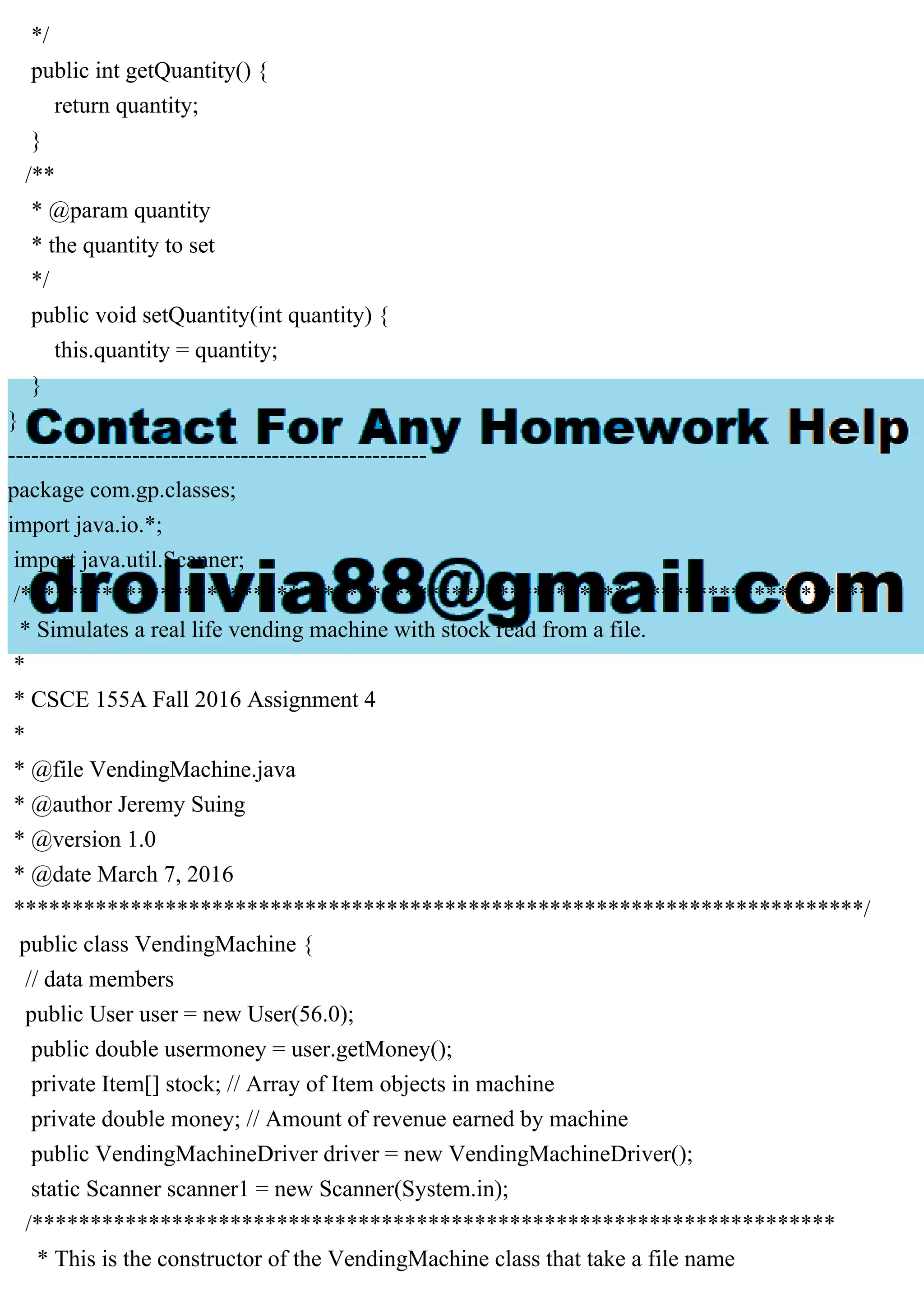 */
public int getQuantity() {
return quantity;
}
/**
* @param quantity
* the quantity to set
*/
public void setQuantity(int quantity) {
this.quantity = quantity;
}
}
------------------------------------------------------
package com.gp.classes;
import java.io.*;
import java.util.Scanner;
/*************************************************************************
* Simulates a real life vending machine with stock read from a file.
*
* CSCE 155A Fall 2016 Assignment 4
*
* @file VendingMachine.java
* @author Jeremy Suing
* @version 1.0
* @date March 7, 2016
*************************************************************************/
public class VendingMachine {
// data members
public User user = new User(56.0);
public double usermoney = user.getMoney();
private Item[] stock; // Array of Item objects in machine
private double money; // Amount of revenue earned by machine
public VendingMachineDriver driver = new VendingMachineDriver();
static Scanner scanner1 = new Scanner(System.in);
/*********************************************************************
* This is the constructor of the VendingMachine class that take a file name
 