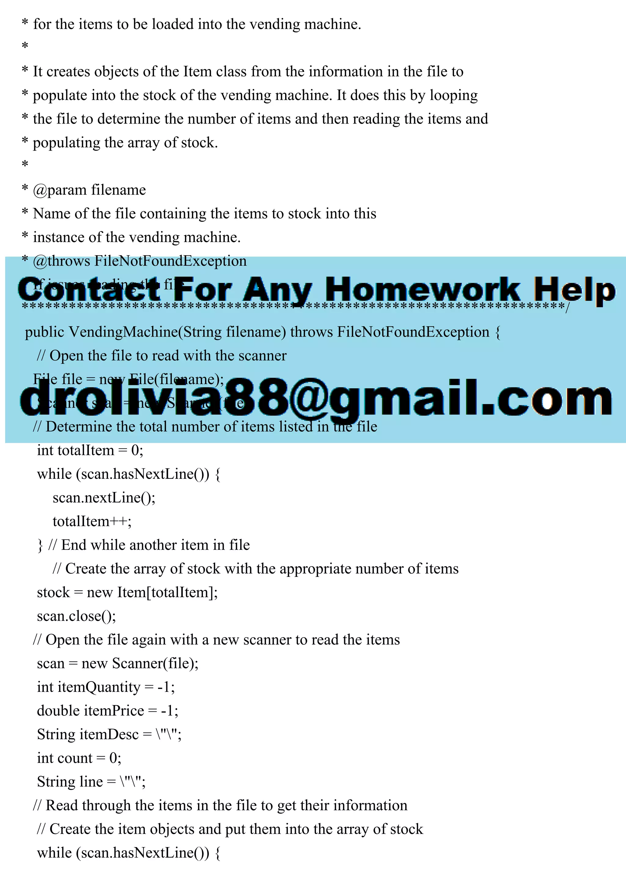 * for the items to be loaded into the vending machine.
*
* It creates objects of the Item class from the information in the file to
* populate into the stock of the vending machine. It does this by looping
* the file to determine the number of items and then reading the items and
* populating the array of stock.
*
* @param filename
* Name of the file containing the items to stock into this
* instance of the vending machine.
* @throws FileNotFoundException
* If issues reading the file.
*********************************************************************/
public VendingMachine(String filename) throws FileNotFoundException {
// Open the file to read with the scanner
File file = new File(filename);
Scanner scan = new Scanner(file);
// Determine the total number of items listed in the file
int totalItem = 0;
while (scan.hasNextLine()) {
scan.nextLine();
totalItem++;
} // End while another item in file
// Create the array of stock with the appropriate number of items
stock = new Item[totalItem];
scan.close();
// Open the file again with a new scanner to read the items
scan = new Scanner(file);
int itemQuantity = -1;
double itemPrice = -1;
String itemDesc = "";
int count = 0;
String line = "";
// Read through the items in the file to get their information
// Create the item objects and put them into the array of stock
while (scan.hasNextLine()) {
 
