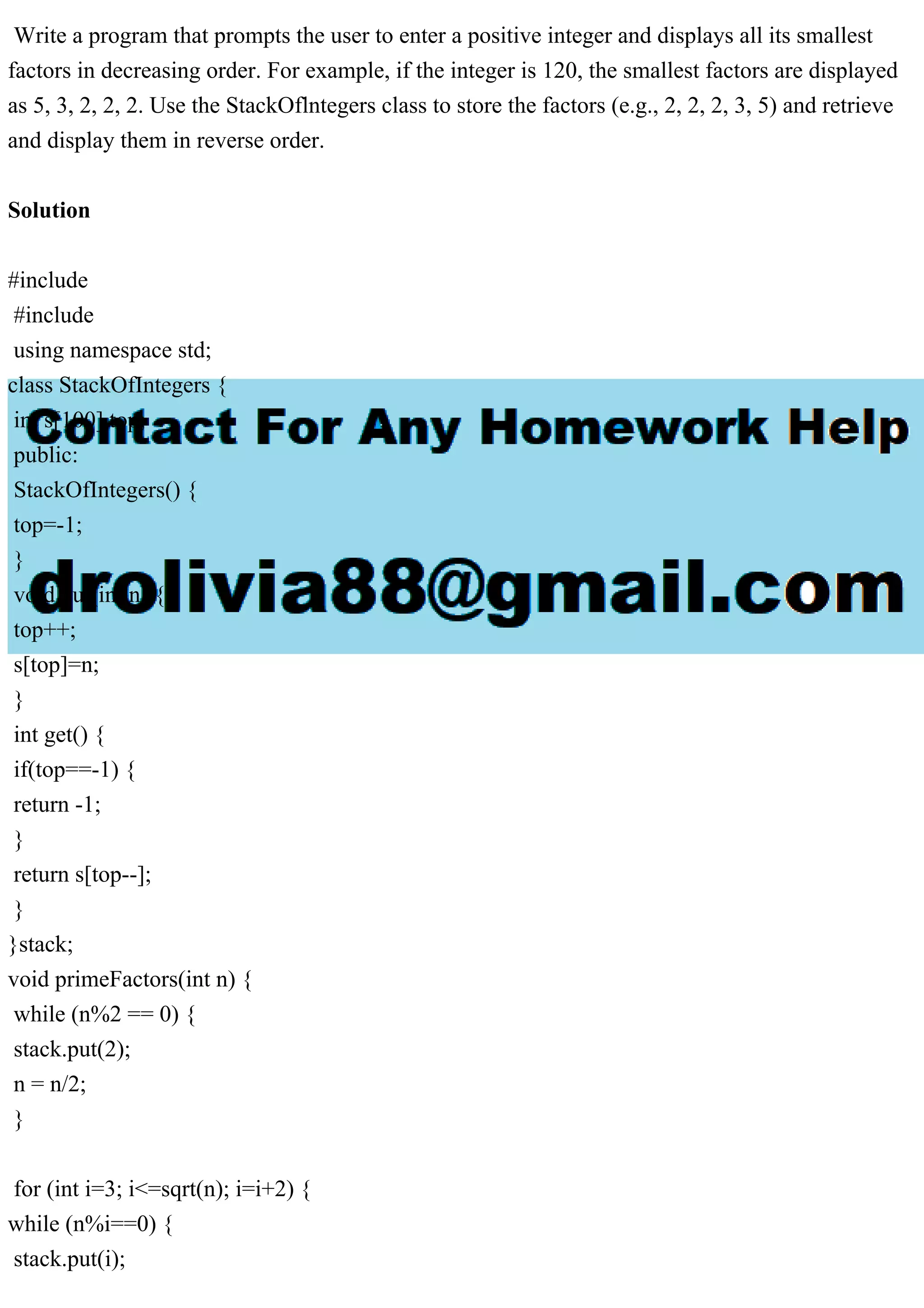 Write a program that prompts the user to enter a positive integer and displays all its smallest factors in decreasing order. For example, if the integer is 120, the smallest factors are displayed as 5, 3, 2, 2, 2. Use the StackOflntegers class to store the factors (e.g., 2, 2, 2, 3, 5) and retrieve and display them in reverse order. Solution #include #include using namespace std; class StackOfIntegers { int s[100],top; public: StackOfIntegers() { top=-1; } void put(int n) { top++; s[top]=n; } int get() { if(top==-1) { return -1; } return s[top--]; } }stack; void primeFactors(int n) { while (n%2 == 0) { stack.put(2); n = n/2; } for (int i=3; i<=sqrt(n); i=i+2) { while (n%i==0) { stack.put(i); 