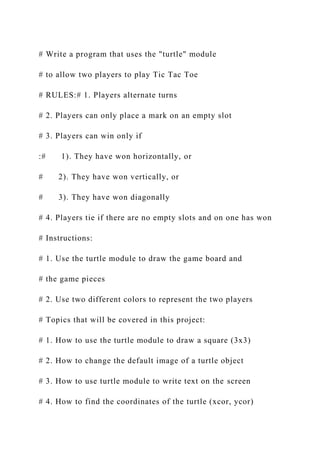 # Write a program that uses the "turtle" module
# to allow two players to play Tic Tac Toe
# RULES:# 1. Players alternate turns
# 2. Players can only place a mark on an empty slot
# 3. Players can win only if
:# 1). They have won horizontally, or
# 2). They have won vertically, or
# 3). They have won diagonally
# 4. Players tie if there are no empty slots and on one has won
# Instructions:
# 1. Use the turtle module to draw the game board and
# the game pieces
# 2. Use two different colors to represent the two players
# Topics that will be covered in this project:
# 1. How to use the turtle module to draw a square (3x3)
# 2. How to change the default image of a turtle object
# 3. How to use turtle module to write text on the screen
# 4. How to find the coordinates of the turtle (xcor, ycor)
 