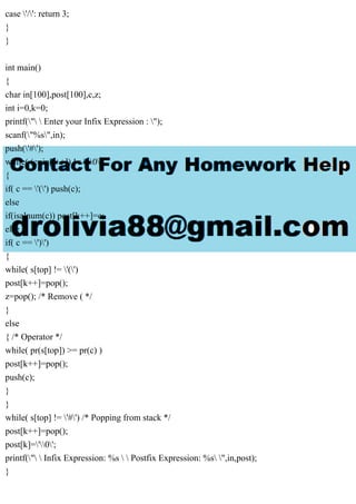 case '/': return 3;
}
}
int main()
{
char in[100],post[100],c,z;
int i=0,k=0;
printf("  Enter your Infix Expression : ");
scanf("%s",in);
push('#');
while( (c=in[i++]) != '0')
{
if( c == '(') push(c);
else
if(isalnum(c)) post[k++]=c;
else
if( c == ')')
{
while( s[top] != '(')
post[k++]=pop();
z=pop(); /* Remove ( */
}
else
{ /* Operator */
while( pr(s[top]) >= pr(c) )
post[k++]=pop();
push(c);
}
}
while( s[top] != '#') /* Popping from stack */
post[k++]=pop();
post[k]='0';
printf("  Infix Expression: %s   Postfix Expression: %s ",in,post);
}
 