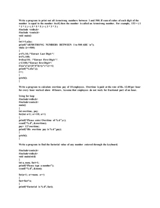 Write a program to print out all Armstrong numbers between 1 and 500. If sum of cubes of each digit of the
number is equal to the number itself, then the number is called an Armstrong number. For example, 153 = ( 1
* 1 * 1 ) + ( 5 * 5 * 5 ) + ( 3 * 3 * 3 )
#include <stdio.h>
#include <conio.h>
void main()
{
int i=1,a,b,c;
printf("ARMSTRONG NUMBERS BETWEEN 1 to 500 ARE n");
while (i<=500)
{
a=i% 10;/*Extract Last Digit */
b=i% 100;
b=(b-a)/10; /*Extract First Digit */
c=i/100;/*Extract first Digit*/
if ((a*a*a)+(b*b*b)+(c*c*c)==i)
printf("% dn",i);
i++;
}
getch();
}
Write a program to calculate overtime pay of 10 employees. Overtime is paid at the rate of Rs. 12.00 per hour
for every hour worked above 40 hours. Assume that employees do not work for fractional part of an hour.
Using for loop
#include<stdio.h>
#include<conio.h>
main()
{
int overtime, pay;
for(int a=1; a<=10; a++)
{
printf(“Please enter Overtime of % d”,a );
scanf(“% d”, &overtime);
pay= 12*overtime;
printf(“His overtime pay is % d”,pay);
}
getch();
}
Write a program to find the factorial value of any number entered through the keyboard.
#include<conio.h>
#include<stdio.h>
void main(void)
{
int a, num, fact=1;
printf(“Please type a number”);
scanf(“% d”, &num);
for(a=1; a<=num; a++)
{
fact=fact*a;
}
printf(“Factorial is % d”, fact);