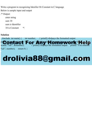 Write a program to recognizing Idenifier Or Constant in C language
Below is sample input and output
/* Output:
enter string
sum 10
sum is Identifier
10 is Constant */
Solution
#include int main() { int number; // printf() dislpays the formatted output
printf("Enter an integer: "); // scanf() reads the formatted input and stores them
scanf("%d", &number); // printf() displays the formatted output printf("You entered:
%d", number); return 0; }
 