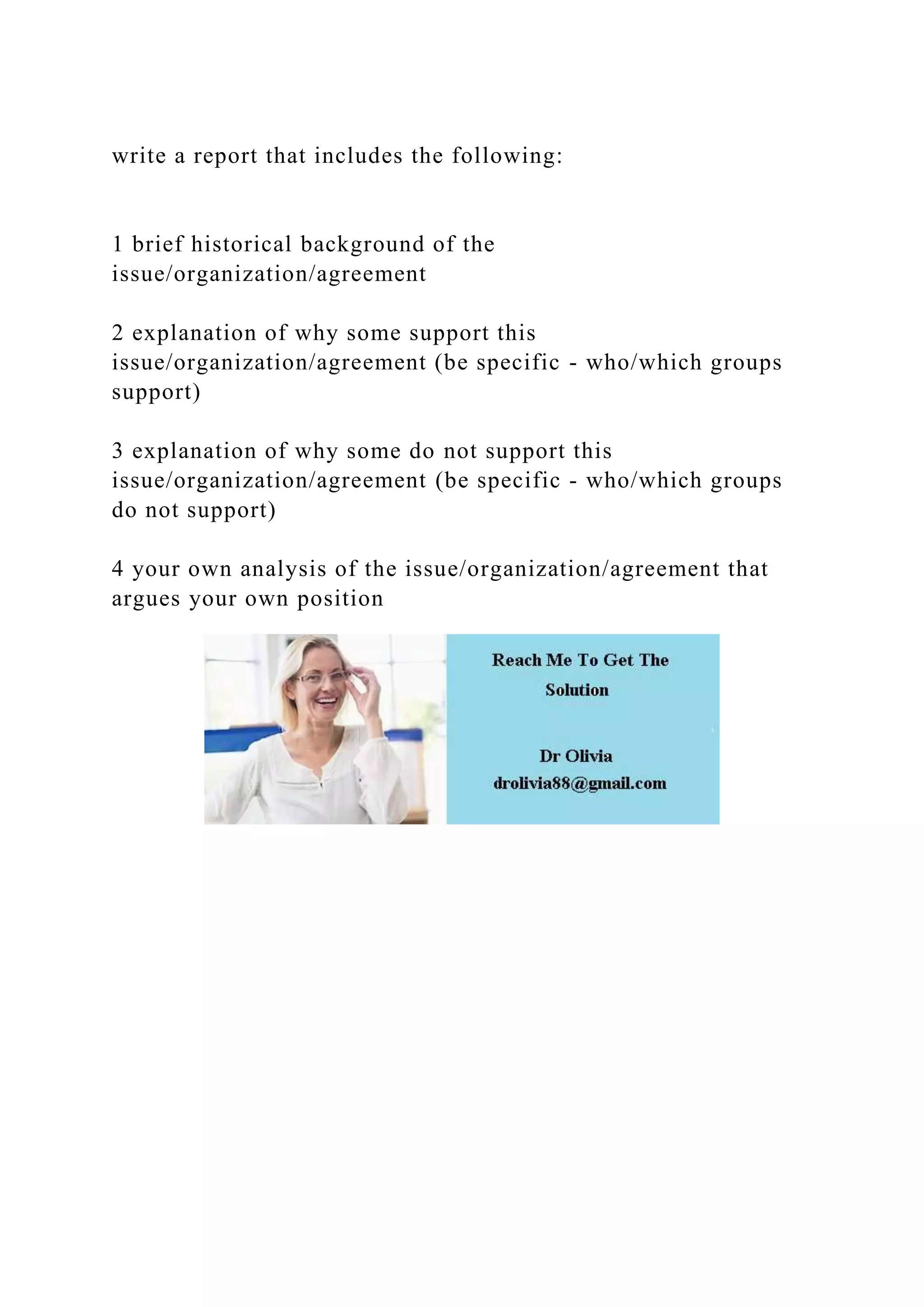 write a report that includes the following:
1 brief historical background of the
issue/organization/agreement
2 explanation of why some support this
issue/organization/agreement (be specific - who/which groups
support)
3 explanation of why some do not support this
issue/organization/agreement (be specific - who/which groups
do not support)
4 your own analysis of the issue/organization/agreement that
argues your own position