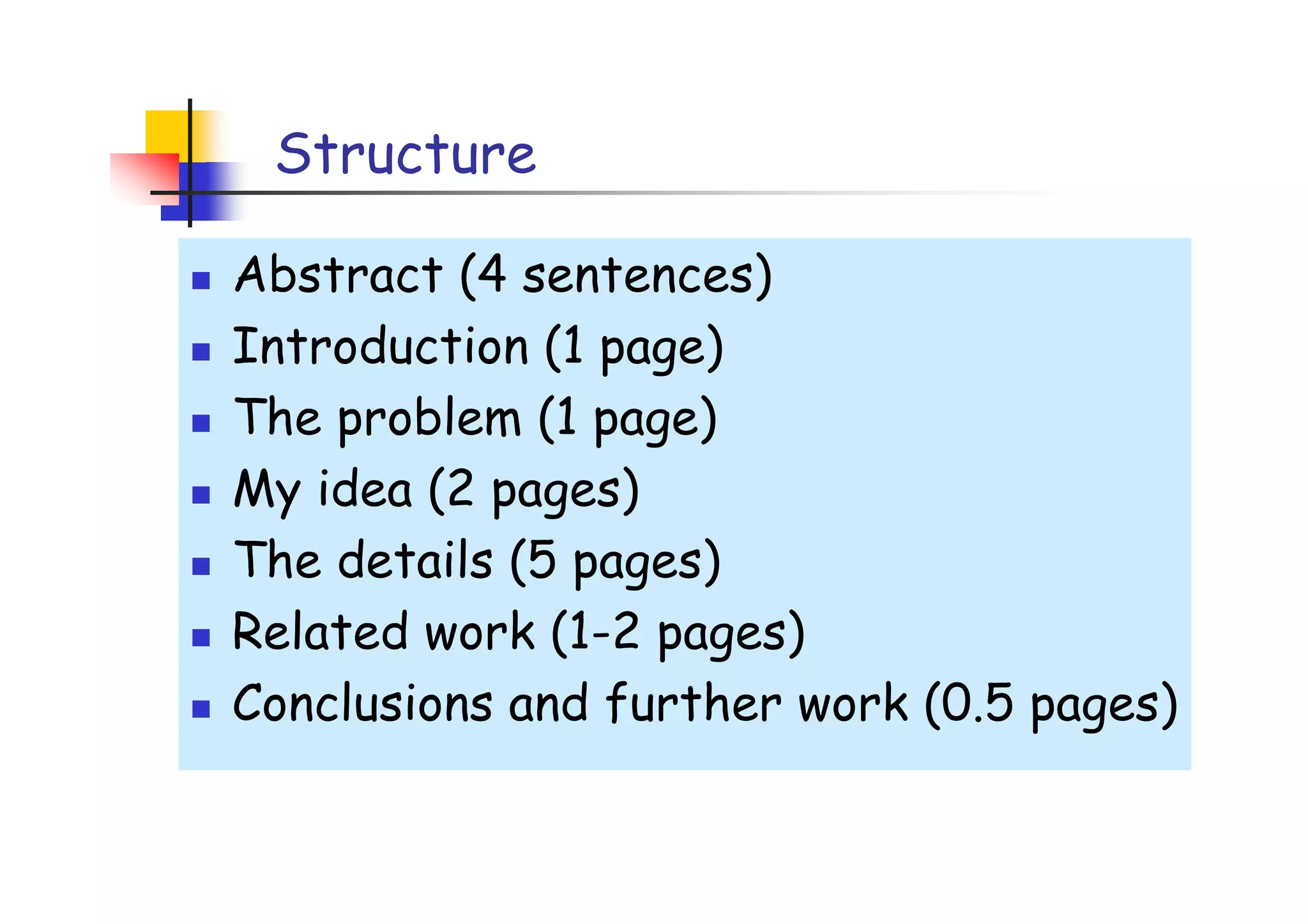 Structure

Abstract (4 sentences)
Introduction (1 page)
The problem (1 page)
My idea (2 pages)
The details (5 pages)
Related work (1-2 pages)
Conclusions and further work (0.5 pages)
 