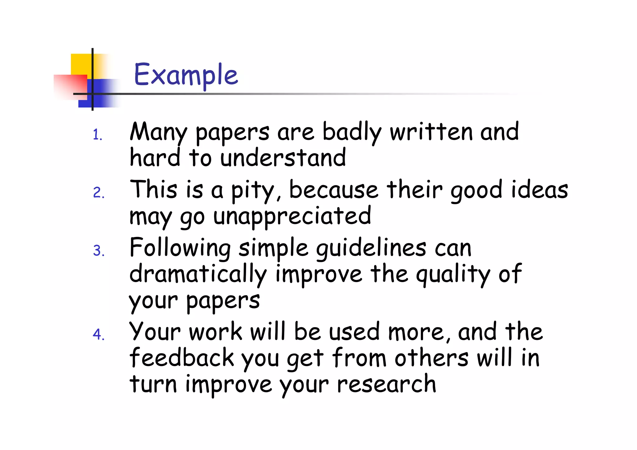Example

1.   Many papers are badly written and
     hard to understand
2.   This is a pity, because their good ideas
     may go unappreciated
3.   Following simple guidelines can
     dramatically improve the quality of
     your papers
4.   Your work will be used more, and the
     feedback you get from others will in
     turn improve your research
 