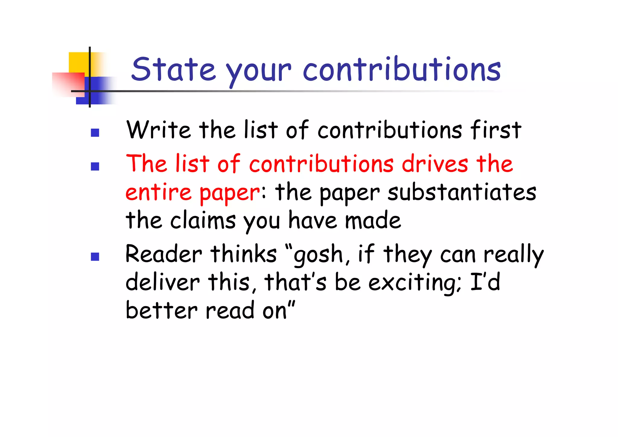 State your contributions
Write the list of contributions first
The list of contributions drives the
entire paper: the paper substantiates
the claims you have made
Reader thinks “gosh, if they can really
deliver this, that’s be exciting; I’d
better read on”
 
