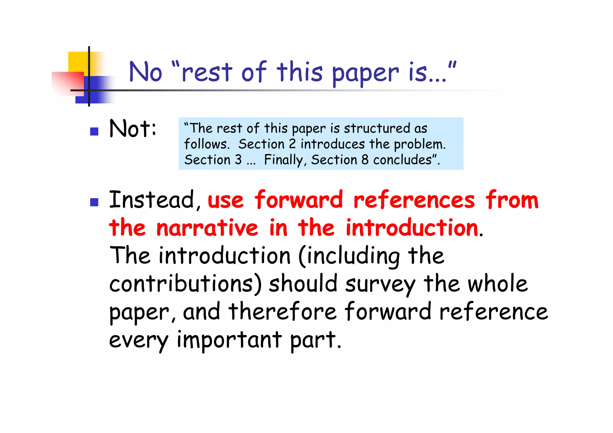 No “rest of this paper is...”

Not:   “The rest of this paper is structured as
       follows. Section 2 introduces the problem.
       Section 3 ... Finally, Section 8 concludes”.


Instead, use forward references from
the narrative in the introduction.
The introduction (including the
contributions) should survey the whole
paper, and therefore forward reference
every important part.
 