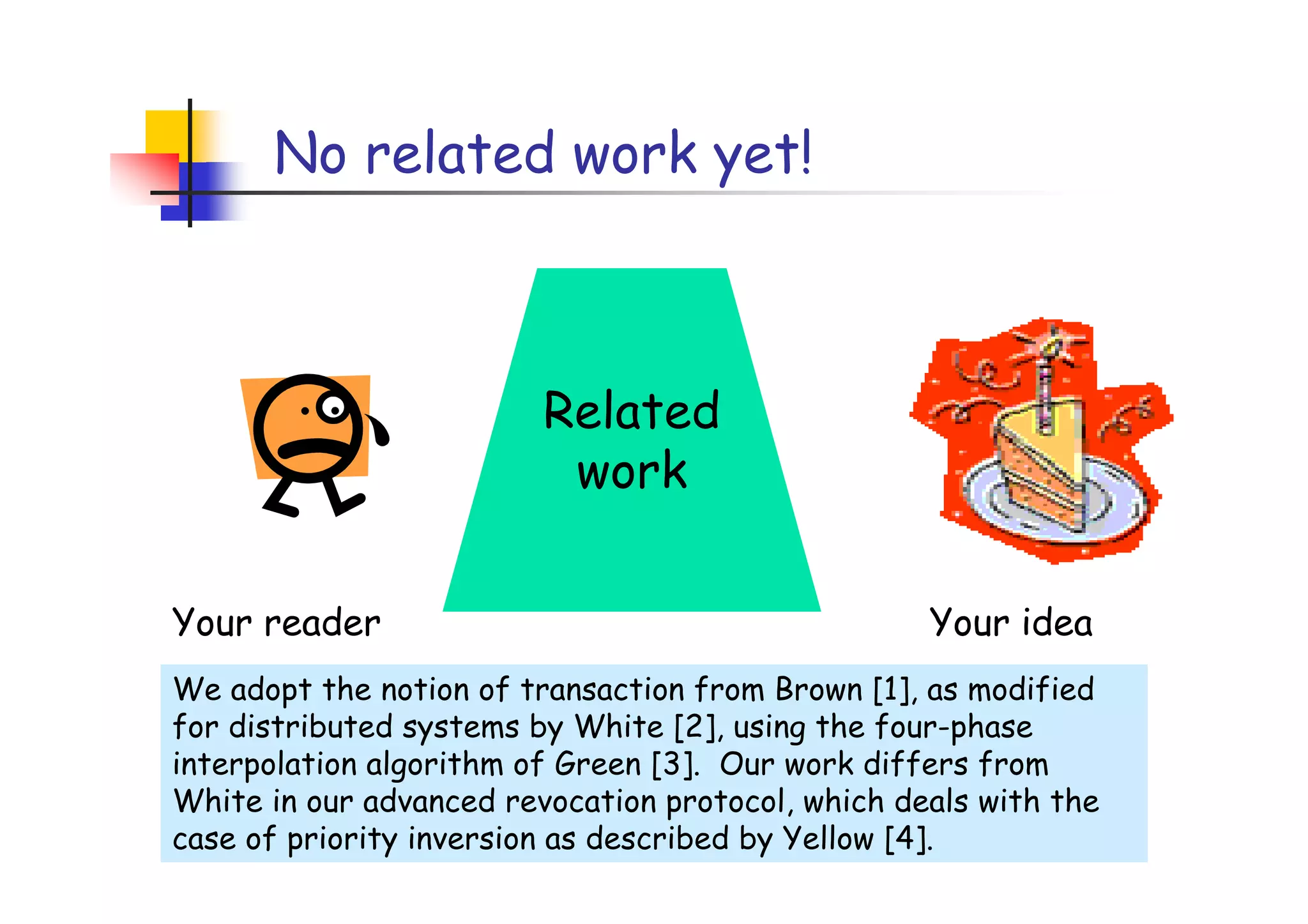 No related work yet!



                         Related
                          work

Your reader                                        Your idea
We adopt the notion of transaction from Brown [1], as modified
for distributed systems by White [2], using the four-phase
interpolation algorithm of Green [3]. Our work differs from
White in our advanced revocation protocol, which deals with the
case of priority inversion as described by Yellow [4].
 