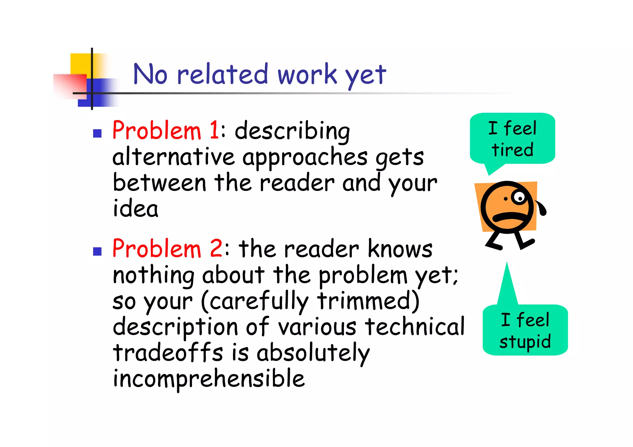 No related work yet

Problem 1: describing              I feel
alternative approaches gets        tired
between the reader and your
idea
Problem 2: the reader knows
nothing about the problem yet;
so your (carefully trimmed)
description of various technical    I feel
                                    stupid
tradeoffs is absolutely
incomprehensible
 