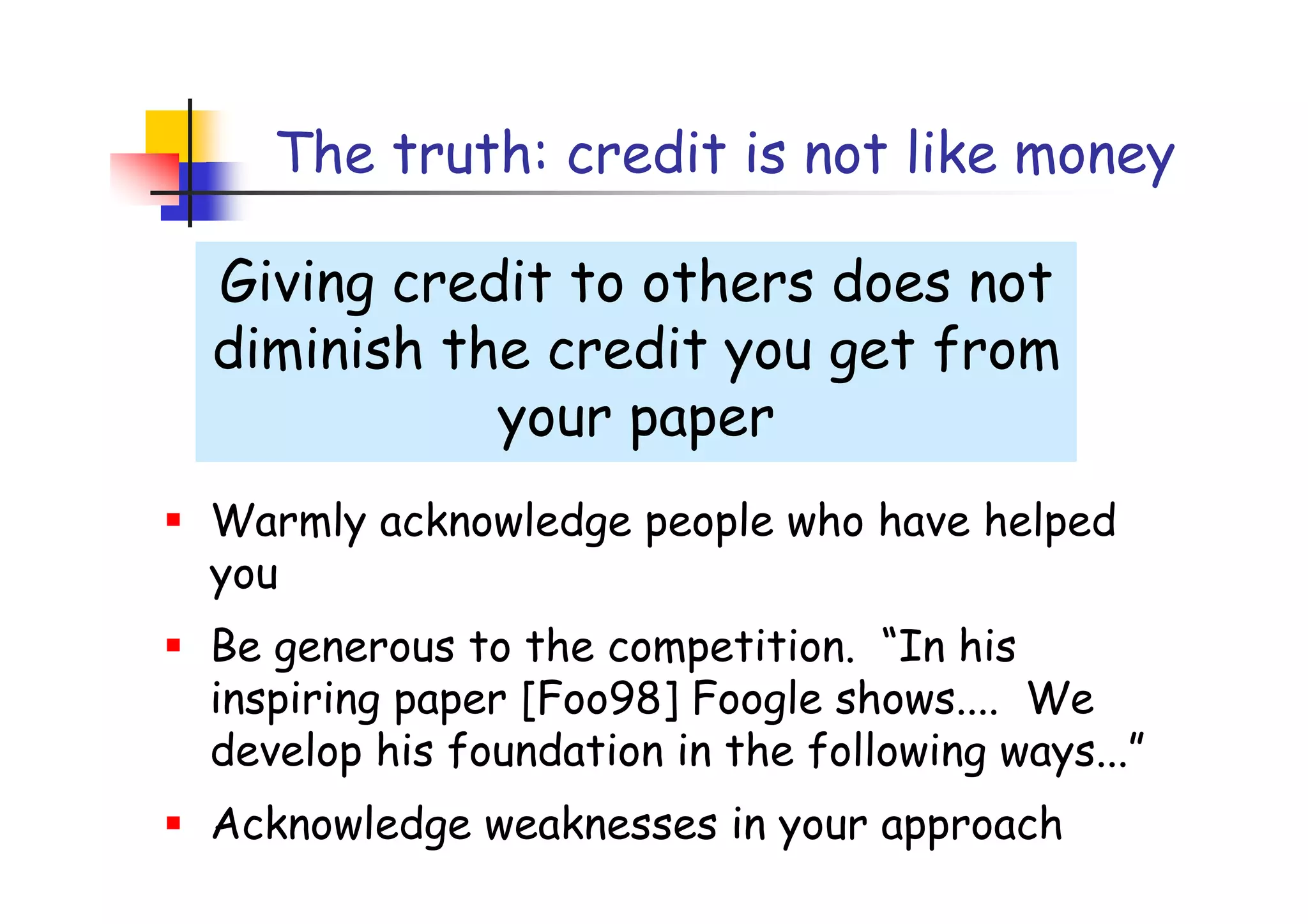 The truth: credit is not like money

Giving credit to others does not
diminish the credit you get from
           your paper
Warmly acknowledge people who have helped
you
Be generous to the competition. “In his
inspiring paper [Foo98] Foogle shows.... We
develop his foundation in the following ways...”
Acknowledge weaknesses in your approach
 