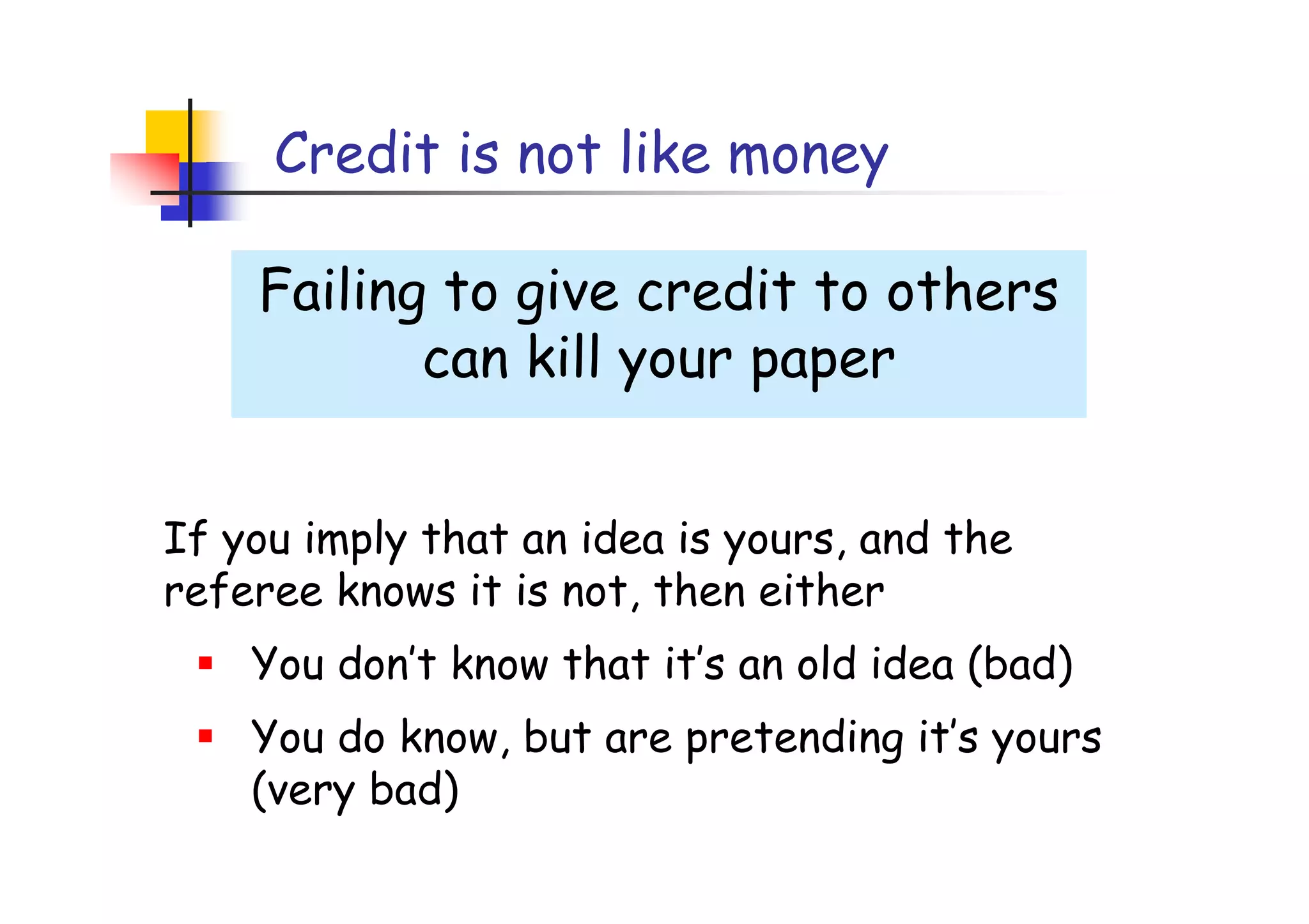 Credit is not like money

    Failing to give credit to others
           can kill your paper


If you imply that an idea is yours, and the
referee knows it is not, then either
    You don’t know that it’s an old idea (bad)
    You do know, but are pretending it’s yours
    (very bad)
 