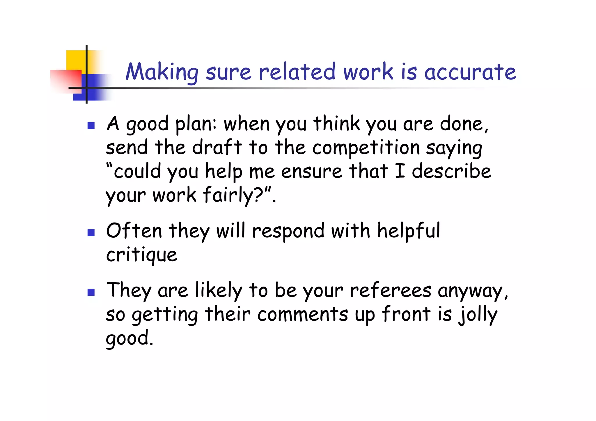 Making sure related work is accurate

A good plan: when you think you are done,
send the draft to the competition saying
“could you help me ensure that I describe
your work fairly?”.
Often they will respond with helpful
critique
They are likely to be your referees anyway,
so getting their comments up front is jolly
good.
 