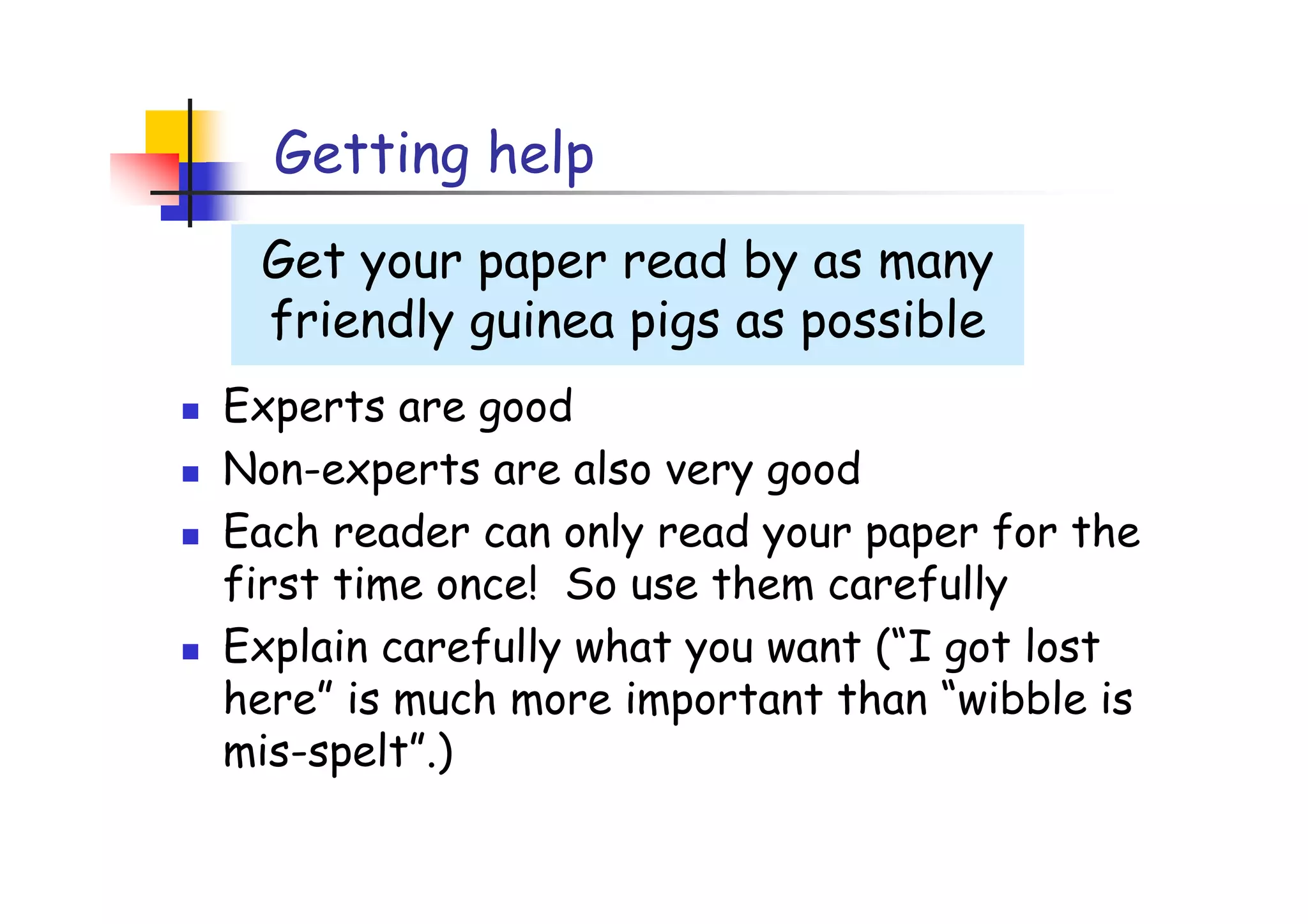 Getting help
 Get your paper read by as many
 friendly guinea pigs as possible
Experts are good
Non-experts are also very good
Each reader can only read your paper for the
first time once! So use them carefully
Explain carefully what you want (“I got lost
here” is much more important than “wibble is
mis-spelt”.)
 
