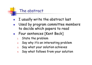 The abstract

     I usually write the abstract last
     Used by program committee members
     to decide which papers to read
     Four sentences [Kent Beck]
1.    State the problem
2.    Say why it’s an interesting problem
3.    Say what your solution achieves
4.    Say what follows from your solution
 
