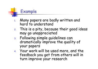 Example

1.   Many papers are badly written and
     hard to understand
2.   This is a pity, because their good ideas
     may go unappreciated
3.   Following simple guidelines can
     dramatically improve the quality of
     your papers
4.   Your work will be used more, and the
     feedback you get from others will in
     turn improve your research
 