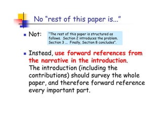 No “rest of this paper is...”

Not:   “The rest of this paper is structured as
       follows. Section 2 introduces the problem.
       Section 3 ... Finally, Section 8 concludes”.


Instead, use forward references from
the narrative in the introduction.
The introduction (including the
contributions) should survey the whole
paper, and therefore forward reference
every important part.
 