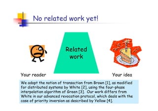 No related work yet!



                         Related
                          work

Your reader                                        Your idea
We adopt the notion of transaction from Brown [1], as modified
for distributed systems by White [2], using the four-phase
interpolation algorithm of Green [3]. Our work differs from
White in our advanced revocation protocol, which deals with the
case of priority inversion as described by Yellow [4].
 