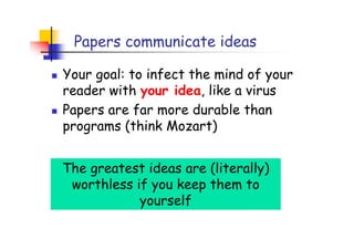 Papers communicate ideas

Your goal: to infect the mind of your
reader with your idea, like a virus
Papers are far more durable than
programs (think Mozart)


The greatest ideas are (literally)
 worthless if you keep them to
            yourself
 