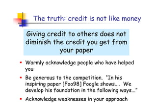 The truth: credit is not like money

Giving credit to others does not
diminish the credit you get from
           your paper
Warmly acknowledge people who have helped
you
Be generous to the competition. “In his
inspiring paper [Foo98] Foogle shows.... We
develop his foundation in the following ways...”
Acknowledge weaknesses in your approach
 
